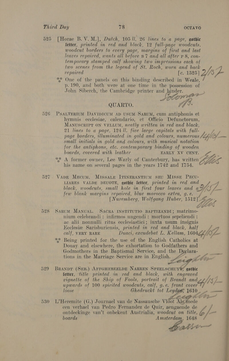 025 [Horae B. V.M.|, Dutch, 105 ll. 26 lines to a page, gothic (etter, printed in red and black, 12 full-page woodcuts, woodcut borders to every page, margins of first and last leaves repared, wants all before BY and all after P 8, con- temporary stamped calf showing two impressions each of two scenes from the legend of St. Roch, worn and back 5 J reparred De 1525] 2 v, - ** One of the panels on this binding described in wale 7. p. 190, and both were at one time in the possession of John Siberch, the Cambridge printer and is Mer ot ? QUARTO. he 526 PSALTERIUM DAVIDICUM AD USUM SARUM, cum antiphonis et hymnis ecclesiae, calendario, et Officio Defunctorum, MANUSCRIPT ON VELLUM, neatly written in red and black, 21 lines to a page, 124 ll. fwe large capitals with full- , + , page borders, illuminated in gold and colours, numerous JZ, Of mm small witials vm gold and colours, with musical notation for the antiphons, etc. contemporary binding of wooden boards, covered with leather EARLY XV ‘CENT. &amp; ,. ** A former owner, Lee Warly of Canterbury, has written 7%-- his name on several pages in the years 1742 and 1'754. tet ail A Gs 527. Vane Mecum. MissaLte ITINERANTIUM SEU MISSE PECU- LIARES VALDE DEUOTE, gothic fetter, printed in red and 4 black, woodcuts, small hole in first four leaves and ae LS few blank margins repaired, blue morocco extra, g. e. / / [Nuremberg, Wolfgang Huber, 1512] - 528 Sarum MANvuAL. SACRA INSTITUTIO BAPTIZANDI ; cals tt | nium celebrandi: infirmos ungendi: mortuos sepeliendi : ac alii nonnulli ritus ecclesiastici ; iuxta usum insignis Kicclesiz Sarisburiensis, printed in red and black, half yy) calf, VERY RARE Duaci, excudebat L. Kellam, 1601Z6/k iL. ** Being printed for the use of the English Catholics at Douay and elsewhere, the exhortation to Godfathers and Godmothers in the Baptismal Service, and the De. lara- tions in the Marriage Service are in English. : we cg Branpt (SEB.) AFFGHEBEELDE NARREN Sonera ee gothic (etter, title printed in red and black, with engraved vignette of the Ship of Fools, portrait of Brandt an apf upwards of 100 spirited woodcuts, calf, g.e. front cover loose Ghedruckt tot Ley ys, 1610, / Or Ww co ve 4 ' € on 530 L’Heremite (G.) Journael van de Nassausche V1d0t Als mede een verhael van Pedro Fernandez de Quir, aengaende de / ontdeckinge van’t onbekent Austrialia, woodcut on title, ee /— boards Amsterdam, 1648 