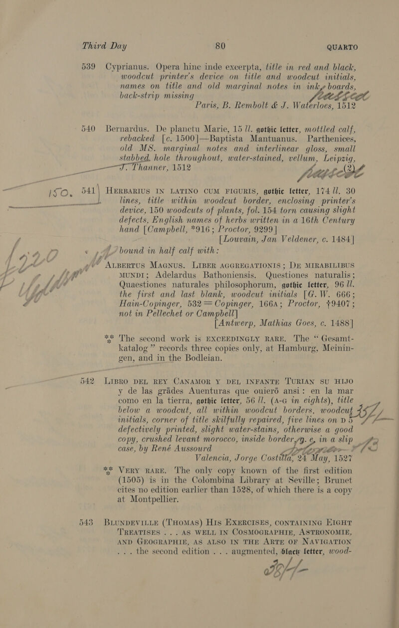 names on title and old marginal notes in inky boards, Paris, B. Rembolt &amp; J. Waterloes, 1512 rebacked [c. 1500|—Baptista Mantuanus. Parthenices, old MS. marginal notes and interlinear gloss, small stabbed. hole throughout, water-stained, vellum, Leipzig, ee we lines, title within woodcut border, enclosing printer's device, 150 woodcuts of plants, fol. 154 torn causing slight defects, English names of herbs written in a 16th Century hand |Campbell, *916; Proctor, 9299 | | Louvain, Jan Veldener, c. 1484 | MUNDI; Adelardus Bathoniensis. Questiones naturalis ; Quaestiones naturales philosophorum, gothic fetter, 96 JI. the first and last blank, woodcut initials [G.W. 666; Hain-Copinger, 582 = Copinger, 1664; Proctor, +9407; not in Pellechet or Campbell] [Antwerp, Mathias Goes, c. 1488] The second work is EXCEEDINGLY RARE. The “ Gesamt- katalog ” records three copies only, at Hamburg, Meinin- gen, and in the Bodleian. y de las grades Auenturas que ouierd ansi: en la mar como en la tierra, gothie letter, 56 //. (A-G in erghts), title below a woodcut, all within woodcut borders, woodout 24 initials, corner of title skilfully repaired, five lines on D5 defectively printed, slight water-stains, ae a good copy, crushed levant morocco, inside border, Be a slip case, by René Aussourd i Wile Valencia, Jorge Co ste Sh tay 1527 (1505) is in the Colombina Library at Seville; Brunet cites no edition earlier than 1528, of which there is a copy at Montpellier. ‘TREATISES ... AS WELL IN COSMOGRAPHIE, ASTRONOMIE, AND GEOGRAPHIE, AS ALSO IN THE ARTE OF NAVIGATION . the second edition . . . augmented, ee jauiias wood- oS L — ZL An <~_J