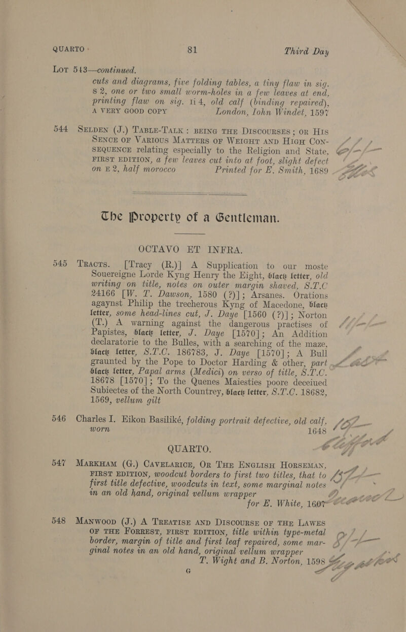 Lot 543—continued. cuts and diagrams, five folding tables, a tiny flaw in sig. S 2, one or two small worm-holes in a few leaves at end, printing flaw on sig. 114, old calf (binding repaired), A VERY GOOD COPY London, [ohn Windet, 1597 544 SELDEN (J.) TABLE-TaLk : BEING THE DISCOURSES; OR HIs SENCE OF VARIOUS Marrers or WeIGHT AND Hiaw Con- SEQUENCE relating especially to the Religion and State, FIRST EDITION, a few leaves cut into at foot, slight defect on £2, half morocco Printed for E. Smith, 1689   Che Property of a Gentleman.  OCTAVO ET INFRA. o49 Traots. [Tracy (R.)| A Supplication to our moste Souereigne Lorde Kyng Henry the Hight, 6fack fetter, old writing on title, notes on outer margin shaved, 8.T.C 24166 [W. 7. Dawson, 1580 (?)]; Arsanes. Orations agaynst Philip the trecherous Kyng of Macedone, ®lact letter, some head-lines cut, J. Daye [1560 (?)]|; Norton (T.) A warning against the dangerous practises of Papistes, blacts fetter, J. Daye [1570]; An Addition declaratorie to the Bulles, with a searching of the maze, Hlacs fetter, S.7.C. 186783, J. Daye [1570]; A Bull graunted by the Pope to Doctor Harding &amp; other, part ‘black fetter, Papal arms (Medici) on verso of title, S.T.C. 18678 [1570]; To the Quenes Maiesties poore deceiued Subiectes of the North Countrey, fact fetter, S.7.C. 18682, 1569, vellum gilt 646 Charles I. Hikon Basiliké, folding portrait defective, old calf, QUARTO. 047 MarxHam (G.) Cavenarice, Or THE ENGLIisH HorsEMAN, first title defective, woodcuts in text, some marginal notes m an old hand, original vellum wrapper 548 Manwoop (J.) A TREATISE AND DIScouRSE OF THE LAWES OF THE FORREST, FIRST EDITION, title within type-metal border, margin of title and first leaf repaired, some mar- ginal notes in an old hand, original vellum wrapper G ti