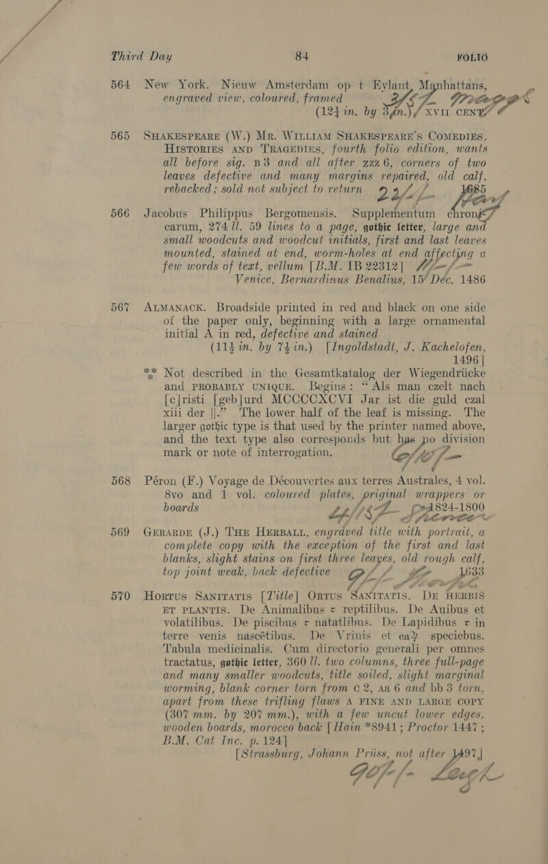 564 New York. Nienw Amsterdam op t Eylant M hattans, engraved view, coloured, framed 7. 9: POD (124 in. ue nm.) f XVII fescer 565 SHAKESPEARE (W.) Mr. WILLIAM SHAKESPEARE'S COMEDIES, Histories anp TRAGEDIES, fourth folio edition, wants all before sig. B38 and all ajter z226, corners of two leaves defective and many margins repaired, old calf, rebacked; sold not subject to return 22/- . bot chrong# 566 Jacobus Philippus Bergomensis. sapiens carum, 274 ll. 59 lines to a page, gothic letter, large nee small woodcuts and woodcut untials, first and last leaves mounted, stained at end, worm- -holes at end a@ affecting a few words of text, vellum [B.M. TB 22312| f/f Venice, Bernardinus Benalius, 15° Dec. 1486 56% ALMANACK. Broadside printed in red and black on one side of the paper only, beginning with a large ornamental initial A in red, defective and stained (11h in. by 74 in.) [Ingoldstadt, J. Kachelofen, 1496 | ** Not described in the Gesamtkatalog der Wiegendricke and PROBABLY UNIQUE. Begins: “Als man ezelt nach [c|risti [geb|urd MCCCCXCVI Jar ist die guld czal xiii der ||.” The lower half of the leaf is missing. ‘The larger gothic type is that used by the printer named above, and the text type also corresponds but has po division mark or note of interrogation. Cf “es (J am 568 Péron (F.) Voyage de Découvertes aux terres A eeae: 4 vol. 8vo and 1 vol. coloured plates, _priginal wrappers or boards Lf/; 18; y. (A 824-1800 APACE ec 569 GERARDE (J.) THE HERBALL, engrdved title nei portrait, a complete copy with the exception of the first and last blanks, slight stains on first three leayes, old rough calf, top joint weak, back defective ff 7. wpe 570 Horrus Sanrratis [Title] Orrus SaNrvatis. en AERBIS ET PLANTIS. De Animalibus « reptilibus. De Auibus et volatilibus. De piscibus <= natatlibus. De Lapidibus < in terre venis nascétibus. De Vrinis et ea¥ speciebus. Tabula medicinalis. Cum directorio generali per omnes tractatus, gothie fetter, 360 11. two columns, three full-page and many smaller woodcuts, title soiled, slight marginal worming, blank corner torn from © 2, Aa 6 and bb 38 torn, apart from these trifling flaws A FINE AND LARGE COPY (307 mm. by 207 mm.), with a few uncut lower edges, wooden boards, morocco back {| Hain *8941; Proctor 1447 ; B.M. Cat Inc. p. 124] (Strassburg, Johann Priiss, not after Q Sp f iy Ge 44> LGC f PA) 