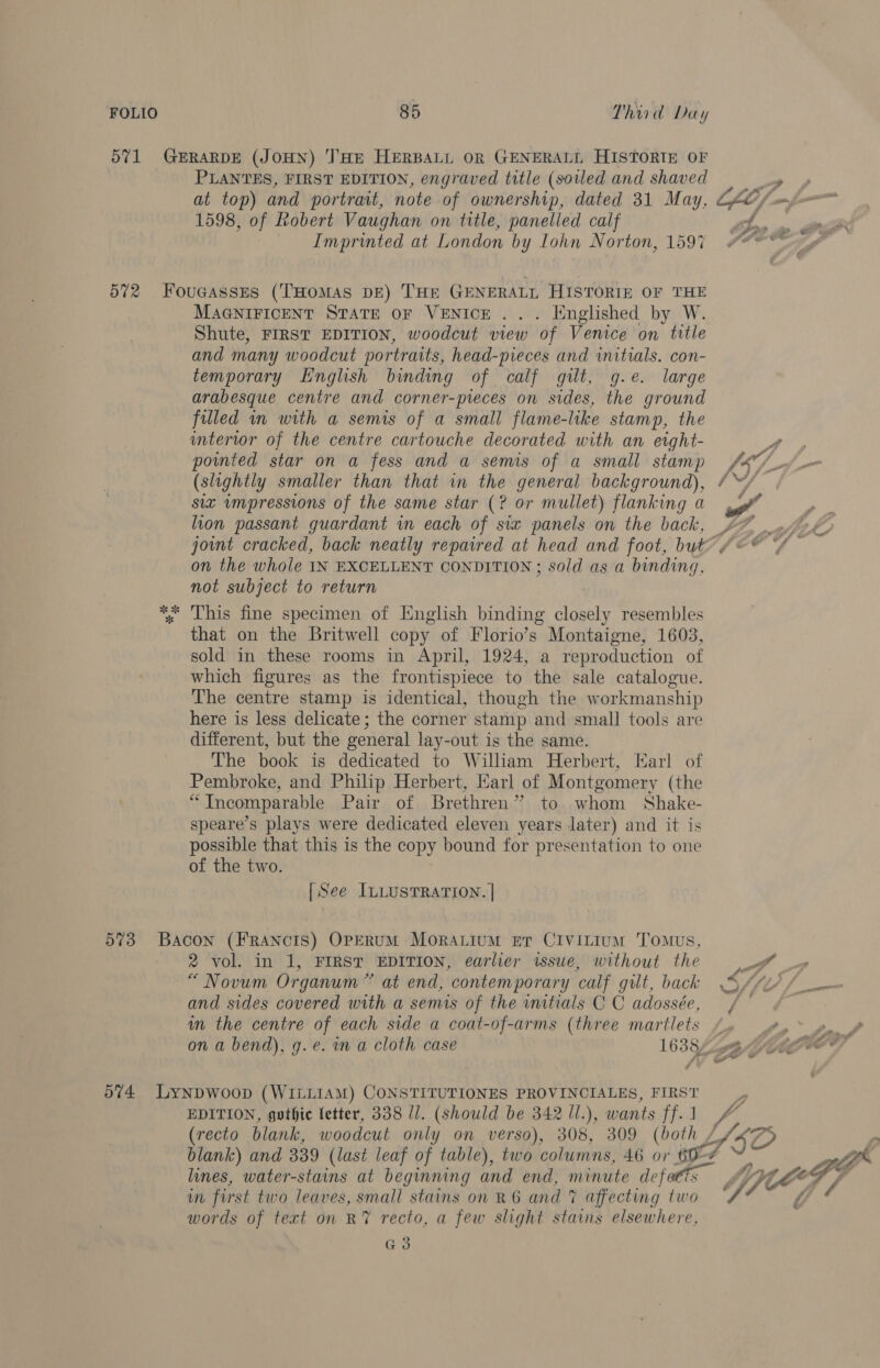 PLANTES, FIRST EDITION, engraved title (soiled and shaved 1598, of Robert Vaughan on title, panelled calf Imprinted at London by Lohn Norton, 1597 MAGNIFICENT STATE OF VENICE . . . Hnglished by W. Shute, FIRST EDITION, woodcut view of Venice on title and many woodcut portraits, head-preces and initials. con- temporary English binding of calf gilt, g.e. large arabesque centre and corner-pieces on sides, the ground filled in with a semis of a small flame-like stamp, the intertwor of the centre cartouche decorated with an eight- powmted star on a fess and a semis of a small stamp (slightly smaller than that in the general background), six impressions of the same star (? or mullet) flanking a lion passant guardant in each of six panels on the back, on the whole IN EXCELLENT CONDITION; sold as a binding, not subject to return This fine specimen of English binding Bhan resembles that on the Britwell copy of Florio’s Montaigne, 1603, sold in these rooms in April, 1924, a reproduction of which figures as the frontispiece to the sale catalogue. The centre stamp is identical, though the workmanship here is less delicate; the corner stamp and small tools are different, but the general lay-out is the same. The book is dedicated to William Herbert, Earl of Pembroke, and Philip Herbert, Harl of Montgomery (the “Incomparable Pair of Brethren” to whom Shake- speare’s plays were dedicated eleven years later) and it is possible that this is the copy bound for presentation to one of the two. [| See ILLUSTRATION. | 2 vol. in 1, FIRST EDITION, earlier issue, without the Pd “Novum Organum” at end, contemporary calf gilt, back S//2/ and sides covered with a semis of the initials C C adossée, / — im the centre of each side a coat-of-arms (three martlets / on a bend), g.e. in a cloth case 1633 heBG 574 LynDwoop (WILLIAM) CONSTITUTIONES PROVINCIALES, FIRST __, EDITION, gothic fetter, 338 Il. (should be 342 Il.), wants ff.1 4 (recto blank, woodcut only on verso), 308, 309 (both J /2 lines, water-stains at beginning and end, minute defaetts wn first two leaves, small stains on R6 and 7 affecting two words of text on R7 recto, a few slight stains elsewhere, Gs