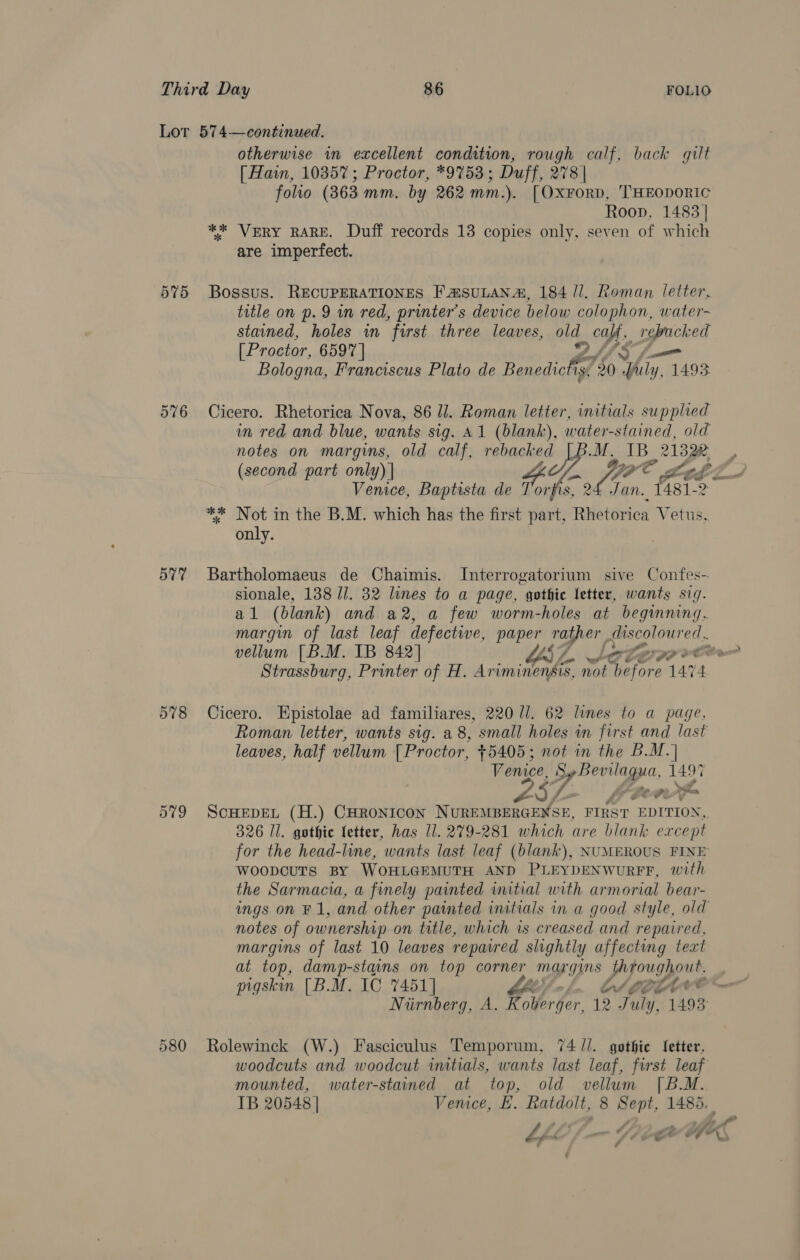 Lot 574—continued. otherwise in excellent condition, rough calf, back gilt [ Hain, 10357 ; Proctor, *97%53; Duff, 278 | folio (363 mm. by 262 mm.). [OxForRD, 'HEODORIC Roop, 1483] ** VERY RARE. Duff records 13 copies only, seven of which are imperfect. 575 Bossus. RECUPERATIONES FasuLana, 184 //. oman letter, title on p. 9 in red, printer’s device below colophon, water- stained, holes wm furst three leaves, old oa, ; ies [Proctor, 6597 | ve) Bologna, Franciscus Plato de Benedictis, 30 7 A 1493. 576 Cicero. Rhetorica Nova, 86 ll. Roman letter, initials supplied in red and blue, wants sig. A1 (blank), water-stained, old notes on margins, old calf, rebacked M. IB UP, (second part only) | ite YPC Bogel Venice, Baptista de Torfis, Fan. fist. 2 ** Not in the B.M. which has the first part, ee Vetus, only. 577 Bartholomaeus de Chaimis. Interrogatorium sive Confes- sionale, 138 //. 32 lines to a page, gothic letter, wants sig. al (blank) and a2, a few worm-holes at beginning. margin of last leaf defective, paper rather Seber vellum [B.M. IB 842] L$4 Leer gp eCte Strassburg, Printer of H. Am iminendis, Ae Sarors 1474 578 Cicero. Epistolae ad familiares, 220 ll. 62 lines to a page. Roman letter, wants sig. a 8, small holes in first and last leaves, half vellum [Proctor, +5405; not in the B.M.| Venice, A A 1497 gb sia ere 579 ScHEDEL (H.) CHRONICON NUREMBERGENSE, FIRST EDITION, 326 Il. gothic letter, has 11. 279-281 which are blank except for the head-line, wants last leaf (blank), NUMEROUS FINE woopcuTts BY WOHLGEMUTH AND PLEYDENWURFF, with the Sarmacia, a finely painted initial with armorial bear- ings on F 1, and other painted initials in a good style, old notes of ownership on title, which ws creased and repaired, margins of last 10 leaves repasred slightly affecting teat at top, damp-stains on top corner margins Eis pigskin [B.M. IC 7451 | Niirnberg, A. Rotlerger. 12 July, 1493 580 Rolewinck (W.) Fasciculus Temporum, 74 //. gothic fetter, woodcuts and woodcut imtials, wants last leaf, first leaf mounted, water-stained at top, old vellum [B.M. IB 20548 | Vemce, EH. Ratdolt, 8 Sept, 1485. ‘ ae. - Sh ee OT. 4 '