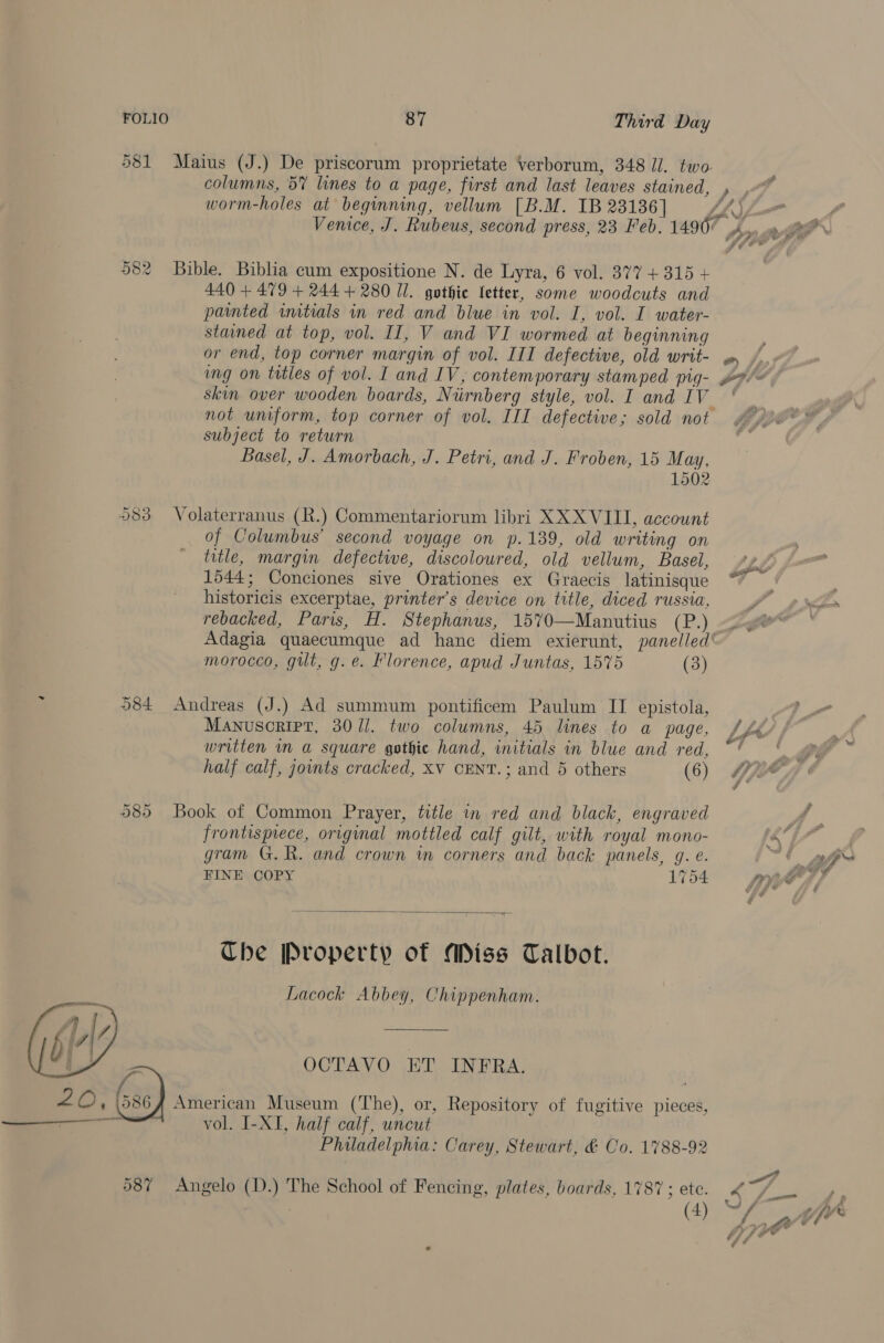    FOLIO 87 Third Day columns, 5% lines to a page, first and last leaves stained, worm-holes at beginning, vellum [B.M. IB 23136] 440 + 479 + 244 + 280 Ul. gothic Letter, some woodcuts and painted imtials in red and blue in vol. I, vol. I water- stained at top, vol. II, V and VI wormed at beginning or end, top corner margin of vol. III defective, old writ- skin over wooden boards, Niirnberg style, vol. I and 1V not uniform, top corner of vol. III defective; sold not subject to return Basel, J. Amorbach, J. Petri, and J. Froben, 15 May, 1502 _ of Columbus’ second voyage on p.139, old writing on title, margin defective, discoloured, old vellum, Basel, 1544; Conciones sive Orationes ex Graecis latinisque historicis excerptae, printer’s device on title, diced russia, rebacked, Paris, H. Stephanus, 1570—Manutius (P.) morocco, gilt, g. e. Florence, apud Juntas, 1575 (3) 584 Andreas (J.) Ad summum pontificem Paulum II epistola, Manuscript, 30/1]. two columns, 45 lines to a page, written in a square gothic hand, initials in blue and red, half calf, joints cracked, XV CENT.; and 5 others (6) 585 Book of Common Prayer, title in red and black, engraved frontisprece, original mottled calf gilt, with royal mono- gram G.R. and crown in corners and back panels, g. e. FINE COPY 1754  The Property of Miss Talbot. Lacock Abbey, Chippenham. vol. I-XI, half calf, uncut Philadelphia: Carey, Stewart, &amp; Co. 1788-92 587 Angelo (D.) The School of Fencing, plates, boards, 1787 ; ete. 7 (4) : A As Some