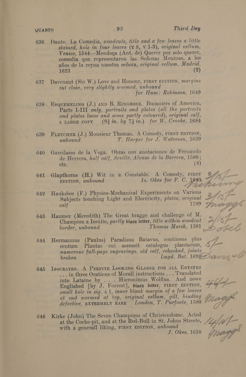 636 637 638 639 640 641 642 643 644 645 646 Dante. La Comedia, woodcuts, title and a few leaves a little stained, hole in four leaves (¥ 8, Vv 1-3), original vellum, Venice, 1544—-Mendoea (Ant. de) Querer por solo querer, comedia que representaron las Sefioras Meninas, a los afios de la reyna nuestra sefiora, original vellum, Madrid, 1623 (2) Davenant (Sir W.) Love and Honour, FIRST EDITION, margins cut close, very slightly wormed, unbound for Hum: Robinson, 1649 EsQqueMELING (J.) AND B. Rincrose. Bucaniers of America, Parts I-III only, portraits and plates (all the portraits and plates loose and some partly coloured), original calf, A LARGE copy (94%in. by Thin.) for W. Crooke, 1684 FiercHer (J.) Monsieur Thomas. A Comedy, FIRST EDITION, unbound T. Harper for J. Waterson, 1639 Garcilasso de la Vega. Obras con anotaciones de Fernando de Herrera, half calf, Seville, Alonso de la Barrera, 1580; ete. (4) Glapthorne (H.) Wit in a Constable. A Comedy, FIRST Hauksbee (F.) Physico-Mechanical Experiments on Various Subjects touching Light and Electricity, plates, original calf | 1709 Hanmer (Meredith) The Great bragge and challenge of M. Champion a Iesuite, partly {nets letter, title within woodcut Hermannus (Paulus) Paradisus Batavus, continens plus numerous full-page engravings, old calf, rebacked, joints Isocrates. A Prrrire LookING GLASSE FOR ALL ESTATES _.. in three Orations of Morall instructions . . . Translated into Lataine by . . . Hieronimus Wolfius. And nowe Englished [by J. Forrest], blacts fetter, FIRST EDITION, small hole in sig. A1, inner blank margin of a few leaves at end wormed at top, original vellum, gilt, binding defective, EXTREMELY RARE London, T. Purfoote, 1580 Kirke (John) The Seven Champions of Christendome. Acted with a generall liking, FIRST EDITION, unbound J. Okes, 1638