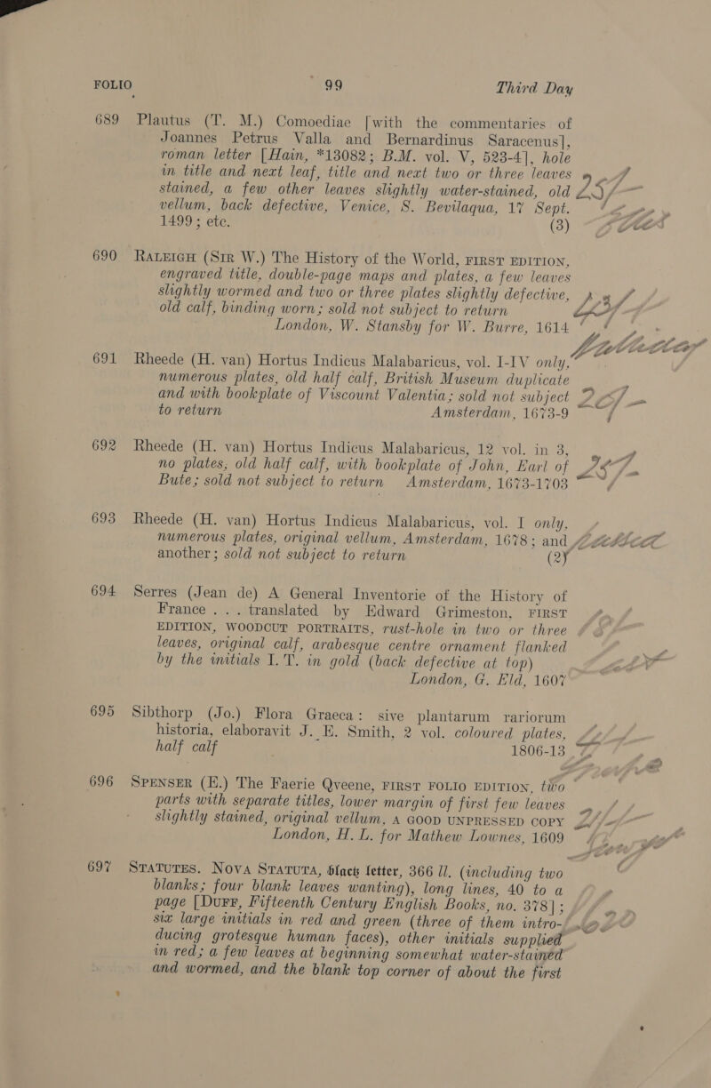 689 690 691 692 693 694 695 696 697 99 Third Day Plautus (T. M.) Comoediae [with the commentaries of Joannes Petrus Valla and Bernardinus Saracenus], roman letter | Hain, *13082; B.M. vol. V, 523-4], hole im title and next leaf, title and neat two or three leaves stained, a few other leaves slightly water-stained, old vellum, back defective, Venice, S. Bevilaqua, 17 Sept. 1499 ; ete. (3) RateicH (Str W.) The History of the World, First EDITION, engraved title, double-page maps and plates, a few leaves shightly wormed and two or three plates slightly defective, old calf, binding worn; sold not subject to return London, W. Stansby for W. Burre, 1614 Rheede (H. van) Hortus Indicus Malabaricus, vol. I-IV only, numerous plates, old half calf, British Museum duplicate Rheede (H. van) Hortus Indicus Malabaricus, 12 vol. in 3, no plates, old half calf, with bookplate of John, Earl of Bute; sold not subject to return Amsterdam, 1673-1703 Rheede (H. van) Hortus Indicus Malabaricus, vol. I only, another ; sold not subject to return (2Y¥ Serres (Jean de) A General Inventorie of the History of France ... translated by Edward Grimeston, FIRST EDITION, WOODCUT PORTRAITS, rust-hole in two or three leaves, original calf, arabesque centre ornament flanked by the wmitials I.T. in gold (back defective at top) London, G. Eld, 1607 Sibthorp (Jo.) Flora Graeca: sive plantarum rariorum historia, elaboravit J. E. Smith, 2 vol. coloured plates, y er 157 LZ) r sii - ye y a fp ij ~ ZZ Sash ‘ parts with separate titles, lower margin of first few leaves slightly stained, original vellum, 4 GOOD UNPRESSED COPY London, H. L. for Mathew Lownes, 1609 blanks; four blank leaves wanting), long lines, 40 to a page |Durr, Fifteenth Century English Books, no. 378 | ; six large initials in red and green (three of them intro- ducing grotesque human faces), other initials supplied in red; a few leaves at beginning somewhat water-stained and wormed, and the blank top corner of about the first