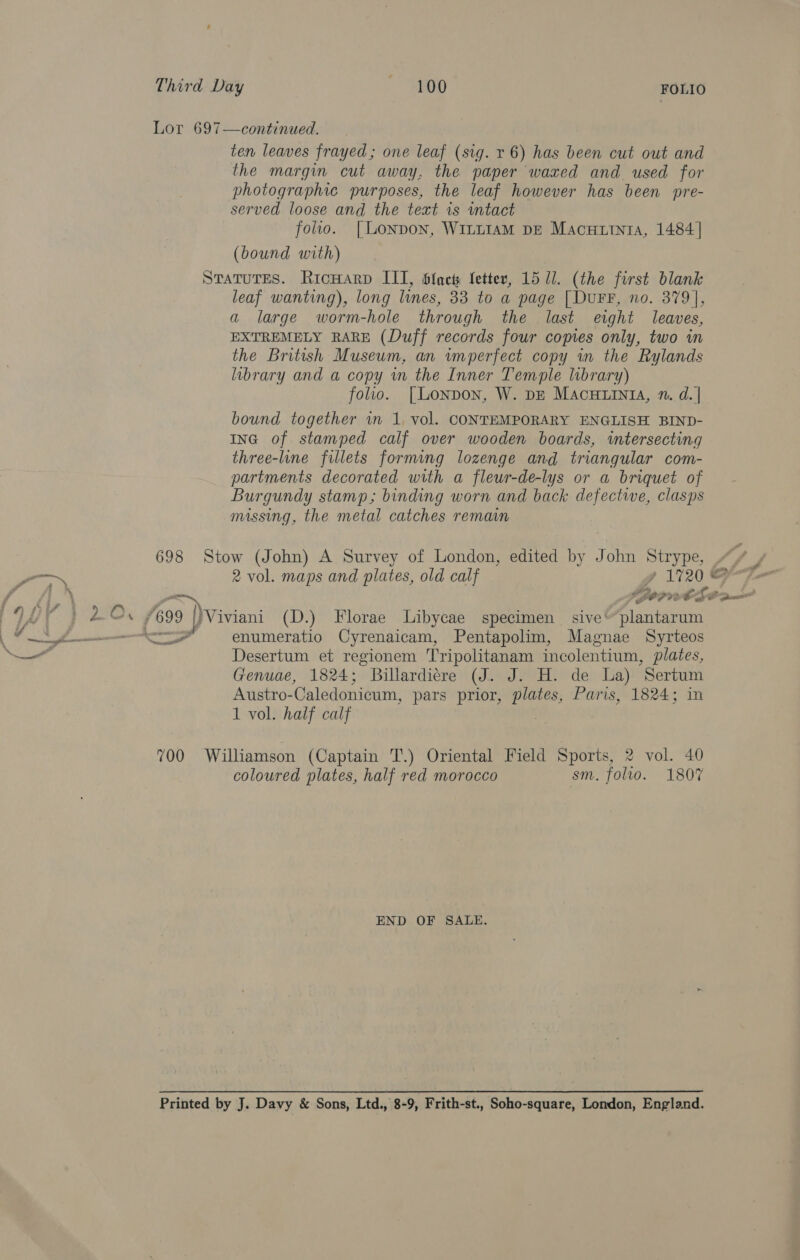 Third Day SD FOLIO Lor 697—continued. ten leaves frayed ; one leaf (sig. r 6) has been cut out and the margin cut away, the paper waxed and used for photographic purposes, the leaf however has been pre- served loose and the text 1s ntact folio. [Lonpon, WitttIamM DE Macuurntia, 1484] (bound with) STaTuTES. RicwHarvd III, blact: fetter, 15 ll. (the first blank leaf wanting), long lines, 33 to a page [DuFF, no. 379], a large worm-hole through the last eight leaves, EXTREMELY RARE (Duff records four copies only, two in the British Museum, an vmperfect copy in the Rylands library and a copy in the Inner Temple library) folio. [Lonpon, W. DE MacuuiniA, 1. d. | bound together vn 1, vol. CONTEMPORARY ENGLISH BIND- ING of. stamped calf over wooden boards, intersecting three-line fillets forming lozenge and triangular com- partments decorated with a fleur-de-lys or a briquet of Burgundy stamp; binding worn and back defective, clasps missing, the metal catches remain 698 Stow (John) A Survey of London, edited by John Strype, “/¥ . 2 vol. maps and plates, old calf gy 1720 rZ fon SBOP VASO Am 7699 |) Viviani (D.) Florae Libycae specimen sive’ plantarum <co enumeratio Cyrenaicam, Pentapolim, Magnae Syrteos Desertum et regionem Tripolitanam incolentium, plates, Genuae, 1824; Billardiére (J. J. H. de La) Sertum Austro-Caledonicum, pars prior, plates, Paris, 1824; in 1 vol. half calf ee eal 700 Williamson (Captain T.) Oriental Field Sports, 2 vol. 40 coloured plates, half red morocco sm, folio. 1807 END OF SALE. Printed by J. Davy &amp; Sons, Ltd., 8-9, Frith-st., Soho-square, London, England.