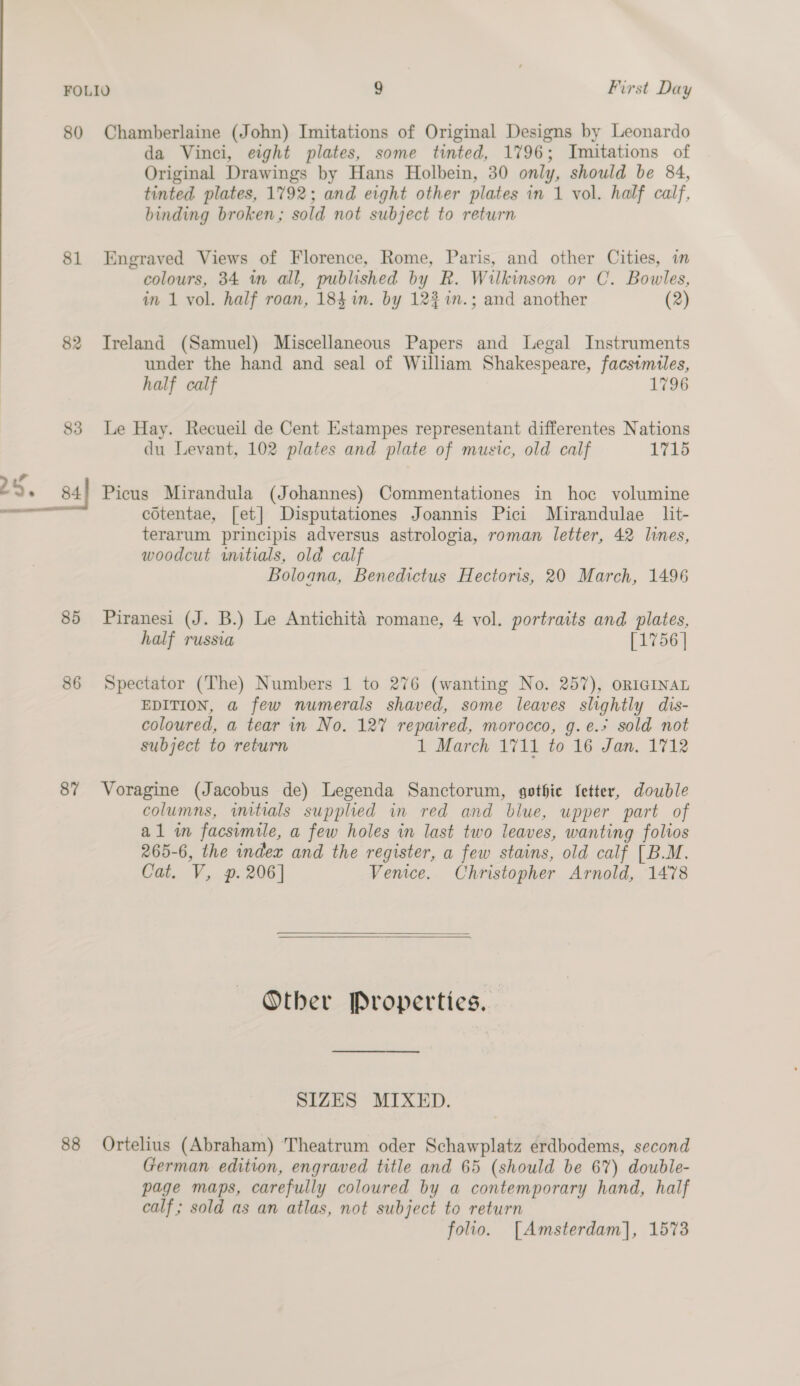 80 Chamberlaine (John) Imitations of Original Designs by Leonardo da Vinci, eight plates, some tinted, 1796; Imitations of Original Drawings by Hans Holbein, 30 only, should be 84, tinted plates, 1792; and eight other plates in 1 vol. half calf, binding broken; sold not subject to return 81 Engraved Views of Florence, Rome, Paris, and other Cities, in colours, 34 in all, published by R. Wilkinson or C. Bowles, in 1 vol. half roan, 184 %n. by 123 %n.; and another (2) 82 Ireland (Samuel) Miscellaneous Papers and Legal Instruments under the hand and seal of William Shakespeare, facsimiles, half calf 1796 83 Le Hay. Recueil de Cent Estampes representant differentes Nations du Levant, 102 plates and plate of music, old calf 1715 cotentae, [et] Disputationes Joannis Pici Mirandulae lit- terarum principis adversus astrologia, roman letter, 42 lines, woodcut initials, old calf Boloana, Benedictus Hectoris, 20 March, 1496 85 Piranesi (J. B.) Le Antichité romane, 4 vol. portraits and plates, half russia [1756 | 86 Spectator (The) Numbers 1 to 276 (wanting No. 257), orIGInAL EDITION, a few numerals shaved, some leaves slightly dis- coloured, a tear in No. 12% repaired, morocco, g.e.+ sold not subject to return 1 March 1711 to 16 Jan. 1712 87 Voragine (Jacobus de) Legenda Sanctorum, gothic fetter, double columns, initials supplied in red and blue, upper part of al in facsimile, a few holes in last two leaves, wanting folios 265-6, the index and the register, a few stains, old calf [B.M. Cat. V, p. 206] Venice. Christopher Arnold, 1478    Other Properties. SIZES MIXED. 88 Ortelius (Abraham) Theatrum oder Schawplatz erdbodems, second German edition, engraved title and 65 (should be 67) double- page maps, carefully coloured by a contemporary hand, half calf ; sold as an atlas, not subject to return folio. [Amsterdam], 1573