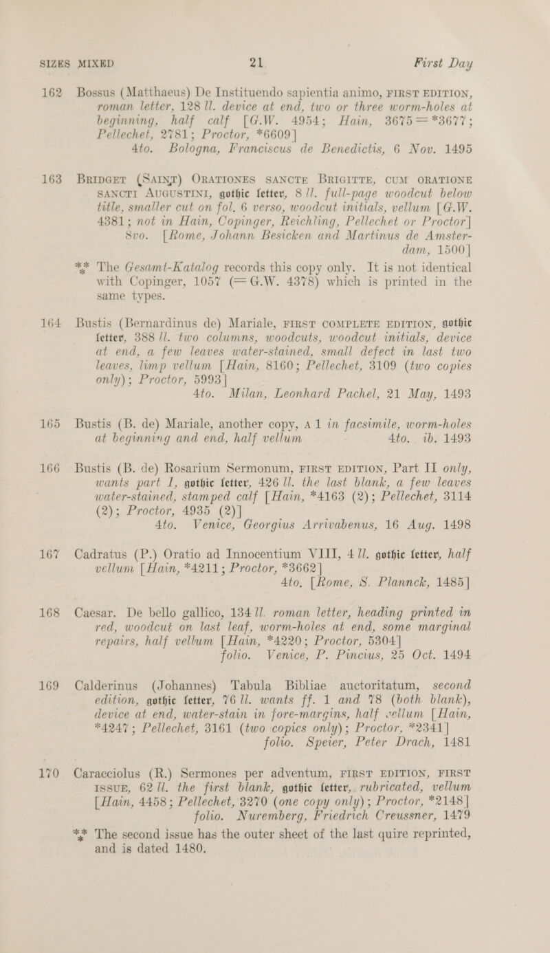 162 Bossus (Matthaeus) De Instituendo sapientia animo, FIRST EDITION, roman letter, 128 ll. device at end, two or three worm-holes at beginning, half calf [G.W. 4954; Hain, 3675 =*3677; Pellechet, 2781; Proctor, *6609] 4to. Bologna, Franciscus de Benedictis, 6 Nov. 1495 163. BripGer (SAINT) ORATIONES SANCTE BRIGITTE, CUM ORATIONE SANCTI AUGUSTINI, gothic fetter, 8//. full-page woodcut below title, smaller cut on fol. 6 verso, woodcut initials, vellum [G.W. 4381; not in Hain, Copinger, Reichling, Pellechet or Proctor | 8vo. |[Rome, Johann Besicken and Martinus de Amster- dam, 1500 | ** The Gesamt-Katalog records this copy only. It is not identical with Copinger, 1057 (=G.W. 4378) which is printed in the same types. 164 Bustis (Bernardinus de) Mariale, FIRST COMPLETE EDITION, gothic fetter, 388 //. two columns, woodcuts, woodcut initials, device at end, a few leaves water-stained, small defect in last two leaves. limp vellum [Hain, 8160; Pellechet, 3109 (two copies only); Proctor, 5993 | 4to. Milan, Leonhard Pachel, 21 May, 1493 165 Bustis (B. de) Mariale, another copy, A 1 in facsimile, worm-holes at beginning and end, half vellum : 4to. wb. 1493 166 Bustis (B. de) Rosarium Sermonum, FIRST EDITION, Part II only, wants part I, gothic etter, 426 ll. the last blank, a few leaves water-stained, stamped calf [ Hain, *4163 (2); Pellechet, 3114 (2); Proctor, 4935 (2)] | Ato. Venice, Georgius Arrivabenus, 16 Aug. 1498 167 Cadratus (P.) Oratio ad Innocentium VIII, 4 ll. gothic fetter, half vellum [| Hain, *4211; Proctor, *3662 | 4to, [Rome, S. Plannck, 1485] 168 Caesar. De bello gallico, 13411. roman letter, heading printed in red, woodcut on last leaf, worm-holes at end, some marginal repairs, half vellum [ Hain, *4220; Proctor, 5304] folio. Venice, P. Pincius, 25 Oct. 1494 169 Calderinus (Johannes) Tabula Bibliae auctoritatum, second edition, gothic fetter, 7611. wants ff. 1 and 78 (both blank), device at end, water-stain in fore-margins, half vellum [Hain, *4247; Pellechet, 3161 (two copies only); Proctor, *2341| folio. Speier, Peter Drach, 1481 170 Caracciolus (R.) Sermones per adventum, FIRST EDITION, FIRST ISSUE, 6211. the first blank, gothic fetter, rubricated, vellum [ Hain, 4458; Pellechet, 3270 (one copy only); Proctor, *2148 | folio. Nuremberg, Friedrich Creussner, 1479 ** The second issue has the outer sheet of the last quire reprinted, and is dated 1480.