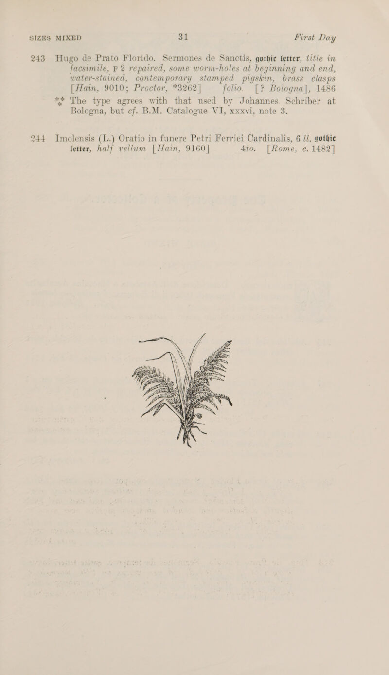 243 Hugo de Prato Florido. Sermones de Sanctis, gothie fetter, title in facsimile, F 2 repaired, some worm-holes at beginning and end, water-stained, contemporary stamped pigskin, brass clasps [ Hain, 9010; Proctor, *3262| folio. [? Bologna], 1486 ** The type agrees with that used by Johannes Schriber at Bologna, but cf. B.M. Catalogue VI, xxxvi, note 3. 244 Imolensis (L.) Oratio in funere Petri Ferrici Cardinalis, 6 J]. gothie fetter, half vellum [ Hain, 9160] 4to. [Rome, c. 1482] 