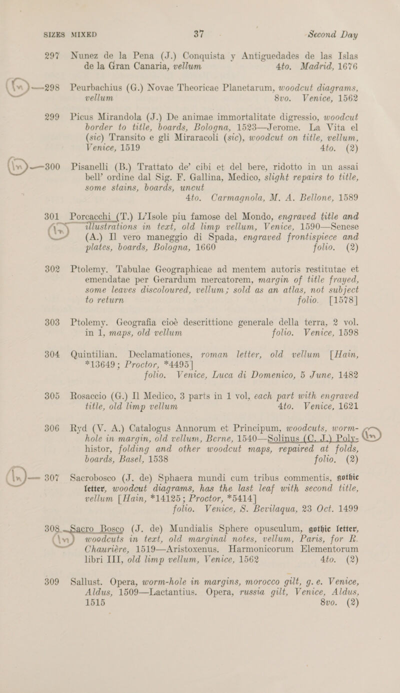 297 Nunez de la Pena (J.) Conquista y Antiguedades de las Islas de la Gran Canaria, vellum 4to. Madrid, 1676 ' (n) ~—298 Peurbachius (G.) Novae Theoricae Planetarum, woodcut diagrams, — vellum 8vo. Venice, 1562 299 Picus Mirandola (J.) De animae immortalitate digressio, woodcut border to title, boards, Bologna, 1523—Jerome. La Vita el (sic) 'Transito e gli Miraracoli (sic), woodcut on title, vellum, Venice, 1519 4to. (2) \w)——300 Pisanelli (B.) Trattato de’ cibi et del bere, ridotto in un assai bell’ ordine dal Sig. F. Gallina, Medico, slight repairs to title, some stains, boards, uncut 4to. Carmagnola, M. A. Bellone, 1589 301 Porcacchi (T.) L’Isole piu famose del Mondo, engraved title and DS ox: illustrations in text, old limp vellum, Venice, 1590—Senese ate (A.) Il vero maneggio di Spada, engraved frontispiece and plates, boards, Bologna, 1660 folio. (2) 302 Ptolemy. Tabulae Geographicae ad mentem autoris restitutae et emendatae per Gerardum mercatorem, margin of title frayed, some leaves discoloured, vellum; sold as an atlas, not subject to return folio. [1578] 303 Ptolemy. Geografia cioé descrittione generale della terra, 2 vol. in 1, maps, old vellum folio. Venice, 1598 304 Quintilian. Declamationes, roman letter, old vellum [Hain, #13649 ; Proctor, *4495| folio. Venice, Luca di Domenico, 5 June, 1482 305 Rosaccio (G.) Il Medico, 3 parts in 1 vol, each part with engraved title, old limp vellum Ato. Venice, 1621 306 Ryd (V. A.) Catalogus Annorum et Principum, woodcuts, worm- hole in margin, old vellum, Berne, 1540—Solinus (C. J.) Poly- histor, folding and other woodcut maps, repaired at folds, boards, Basel, 1538 folio, (2) (\x)— 307 Sacrobosco (J. de) Sphaera mundi cum tribus commentis, gothic fetter, woodcut diagrams, has the last leaf with second title, vellum [ Hain, *14125; Proctor, *5414] folio. Venice, S. Bevilaqua, 23 Oct. 1499 a ese Bosco (J. de) Mundialis Sphere opusculum, gothic Setter, (\s) woodcuts in text, old marginal notes, vellum, Paris, for R. Chauriére, 1519—Aristoxenus. Harmonicorum Elementorum libri III, old limp vellum, Venice, 1562 4to. (2) 309 Sallust. Opera, worm-hole in margins, morocco gilt, g.e. Venice, Aldus, 1509—Lactantius, Opera, russia gilt, Venice, Aldus, 1515 8vo. (2)