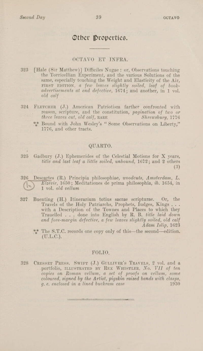 Other Properties. OCTAVO ET INFRA. 323 [Hale (Sir Matthew)] Difficiles Nugae: or, Observations touching the Torricellian Experiment, and the various Solutions of the same, especially touching the Weight and Elasticity of the Air, FIRST EDITION, a few leaves slightly soiled, leaf of book- advertisements at end defective, 1674; and another, in 1 vol. old calf 324 FLETCHER (J.) American Patriotism farther confronted with reason, scripture, and the constitution, pagination of two or three leaves cut, old calf, RARE Shrewsbury, 1776 ** Bound with John Wesley’s “ Some Observations on Liberty,” 1776, and other tracts. QUARTO. 325 Gadbury (J.) Ephemerides of the Celestial Motions for X years, title and last leaf a little soled, unbound, 1672; and 2 others (3) 326 Descartes (R.) Principia philosophiae, woodcuts, Amsterdam, L. (Ax) Elzevir, 1650; Meditationes de prima philosophia, ib. 1654, in &gt; 1 vol. old vellum 327 Buenting (H.) Itinerarium totius sacrae scripturae. Or, the Travels of the Holy Patriarchs, Prophets, Iudges, Kings... with a Description of the Townes and Places to which they Trauelled . . . done into English by R. B. title laid down and fore-margin defective, a few leaves slightly sovled, old calf Adam Islip, 1623 ** The S.T.C. records one copy only of this—the second—edition. (UU). FOLIO. 3828 CresseT Press. Swirr (J.) GULLIVER’S TRAVELS, 2 vol. and a portfolio, ILLUSTRATED BY Rex WuistiteR, No. VII of ten copies on Roman vellum, a set of proofs on vellum, some coloured, signed by the Artist, pigskin raised bands with clasps, g.e. enclosed in a lined buckram case 1930 