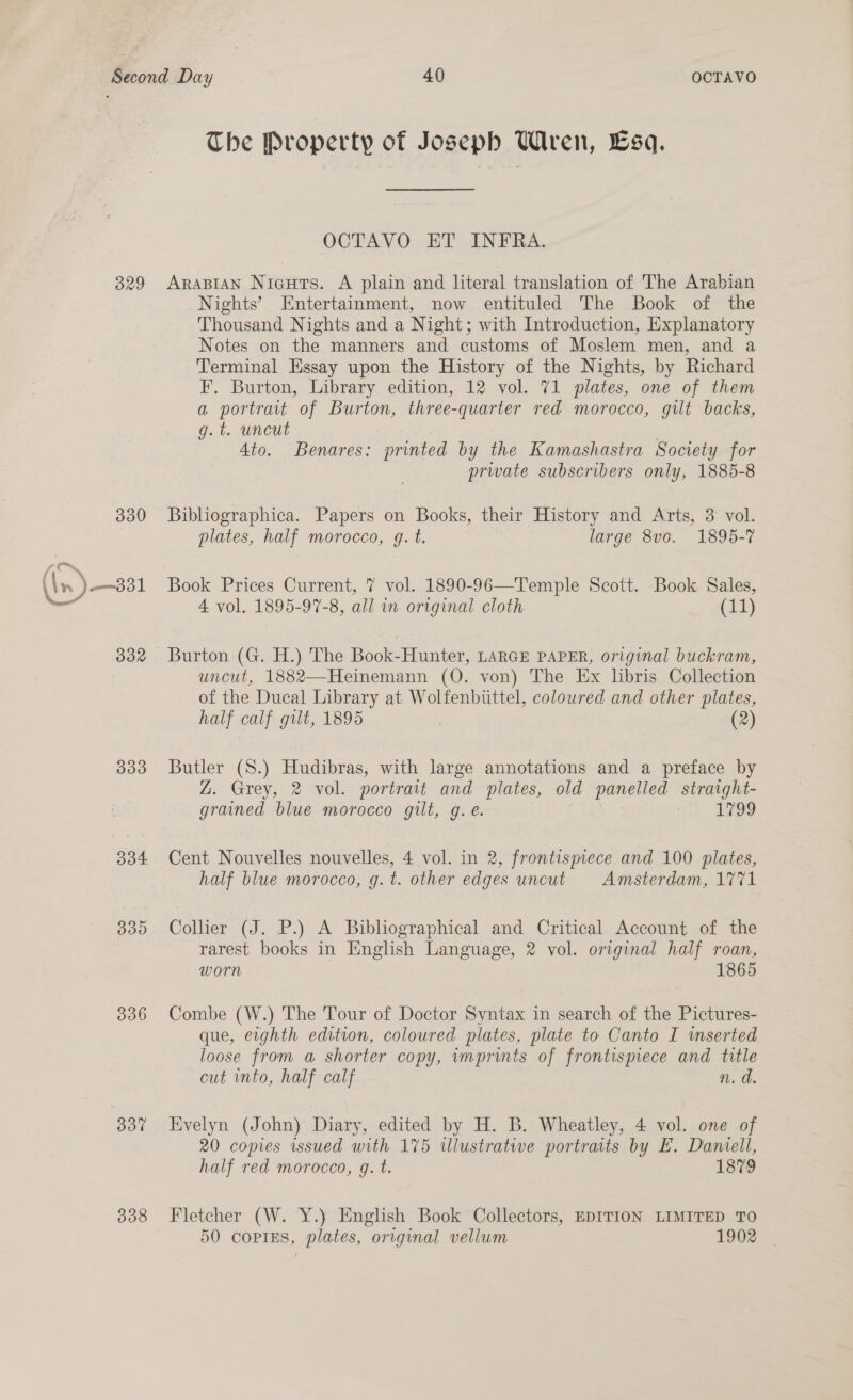 The Property of Joseph Wren, Esa. OCTAVO ET INFRA. 829 ArapiaAn Nicuts. A plain and literal translation of The Arabian Nights’ Entertainment, now entituled The Book of the Thousand Nights and a Night; with Introduction, Explanatory Notes on the manners and customs of Moslem men, and a Terminal Essay upon the History of the Nights, by Richard F. Burton, Library edition, 12 vol. 71 plates, one of them a portrait of Burton, three-quarter red morocco, gilt backs, g.t. uncut ; Ato. Benares: printed by the Kamashastra Society. for private subscribers only, 1885-8 330 Bibliographica. Papers on Books, their History and Arts, 3 vol. plates, half morocco, gq. t. large 8vo. 1895-7 —— (in) —331 Book Prices Current, 7 vol. 1890-96—Temple Scott. Book Sales, = 4 vol. 1895-97-8, all in original cloth. (17) 332 Burton (G. H.) The Book-Hunter, LARGE PAPER, original buckram, uncut, 1882—Heinemann (QO. von) The Ex libris Collection of the Ducal Library at Wolfenbuttel, coloured and other plates, half calf gilt, 1895 | (2) 333 Butler (S.) Hudibras, with large annotations and a preface by Z. Grey, 2 vol. portrait and plates, old panelled straight- grained blue morocco gilt, g. e. at 18 334 Cent Nouvelles nouvelles, 4 vol. in 2, frontismece and 100 plates, half blue morocco, g.t. other edges uncut Amsterdam, 1771 335 Collier (J. P.) A Bibliographical and Critical Account of the rarest books in English Language, 2 vol. original half roan, worn 1865 336 Combe (W.) The Tour of Doctor Syntax in search of the Pictures- que, eighth edition, coloured plates, plate to Canto I wmserted loose from a shorter copy, imprints of frontispiece and title cut into, half calf n. d. 3837 HKvelyn (John) Diary, edited by H. B. Wheatley, 4 vol. one of 20 copies issued with 175 ulustrative portraits by EF. Daniell, half red morocco, g. t. 1879 338 Fletcher (W. Y.) English Book Collectors, EDITION LIMITED TO 50 copies, plates, original vellum 1902