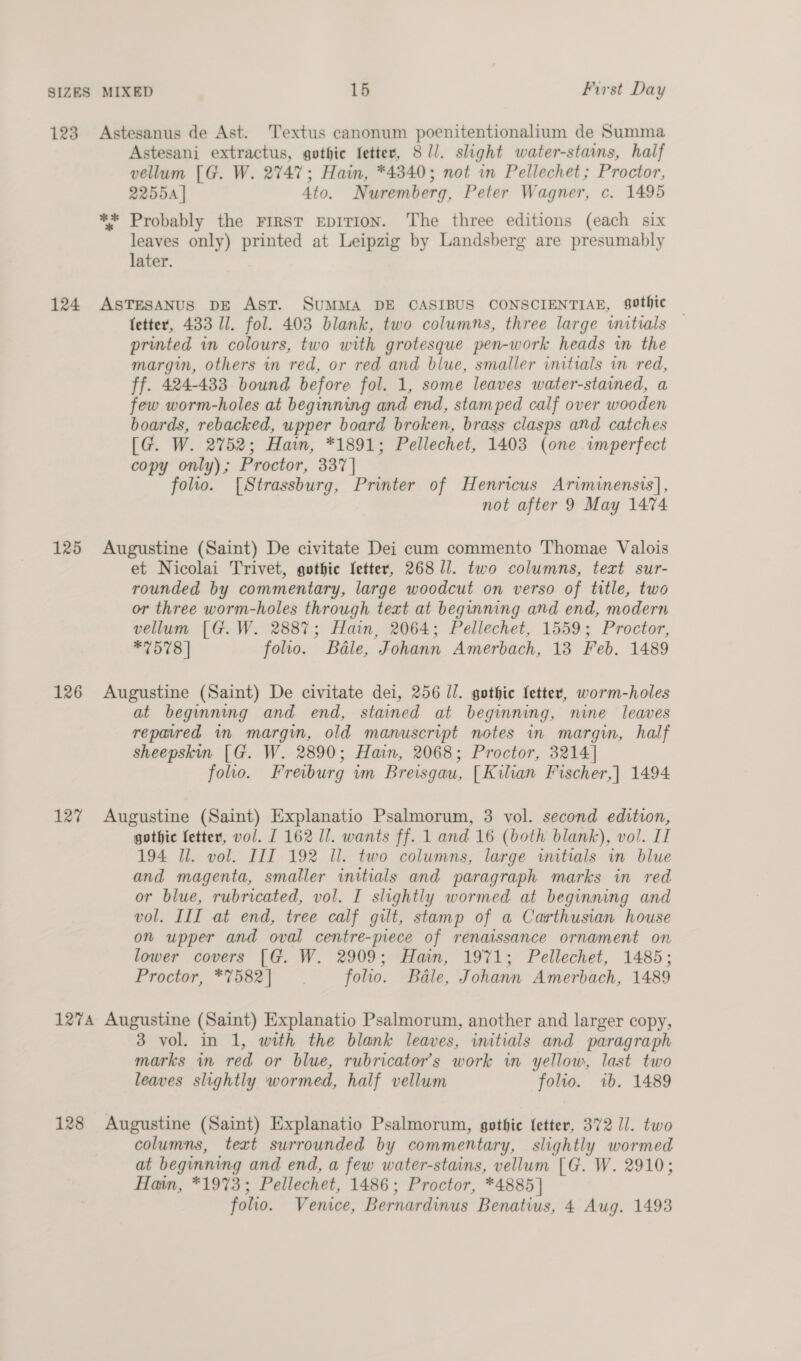 123 Astesanus de Ast. Textus canonum poenitentionalium de Summa Astesani extractus, gothic fetter, 8 1]. slight water-stains, half vellum [G. W. 2747; Hain, *4340; not in Pellechet; Proctor, 2255 | 4to. Nuremberg, Peter Wagner, c. 1495 ** Probably the FIRST EpITION. The three editions (each six leaves only) printed at Leipzig by Landsberg are presumably later. 124 AsTesaANus bE Ast. SUMMA DE CASIBUS CONSCIENTIAE, sothic letter, 433 Il. fol. 403 blank, two columns, three large initials printed in colours, two with grotesque pen-work heads in the margin, others in red, or red and blue, smaller initials wm red, ff. 424-433 bound before fol. 1, some leaves water-stained, a few worm-holes at beginning and end, stamped calf over wooden boards, rebacked, upper board broken, brass clasps and catches [G. W. 2752; Hain, *1891; Pellechet, 1403 (one imperfect copy only) ; Proctor, 337 | folio. [Strassburg, Printer of Henricus Ariminensis], not after 9 May 1474 125 Augustine (Saint) De civitate Dei cum commento Thomae Valois et Nicolai Trivet, gothic letter, 268 11. two columns, text sur- rounded by commentary, large woodcut on verso of title, two or three worm-holes through text at beginning and end, modern vellum [G.W. 2887; Hain, 2064; Pellechet, 1559; Proctor, *7578 | folio. Bale, Johann Amerbach, 13 Feb. 1489 126 Augustine (Saint) De civitate dei, 256 l/. gothic letter, worm-holes at beginning and end, stained at beginning, nine leaves repaired in margin, old manuscript notes in margin, half sheepskin [G. W. 2890; Hain, 2068; Proctor, 3214] folio. Freiburg wm Breisgau, [Kilian Fischer,| 1494 127 Augustine (Saint) Explanatio Psalmorum, 3 vol. second edition, gothic fetter, vol. I 162 11. wants ff. 1 and 16 (both blank), vol. II 194 Ul. vol. III 192 ll. two columns, large imitials in blue and magenta, smaller initials and paragraph marks in red or blue, rubricated, vol. I slightly wormed at beginning and vol. III at end, tree calf gilt, stamp of a Carthusian house on upper and oval centre-piece of renaissance ornament on lower covers [G. W. 2909; Hain, 1971; Pellechet, 1485; Proctor, *7582| folio. Bale, Johann Amerbach, 1489 127A Augustine (Saint) Explanatio Psalmorum, another and larger copy, 3 vol. in 1, with the blank leaves, initials and paragraph marks in red or blue, rubricator’s work im yellow, last two leaves slightly wormed, half vellum folio. ib. 1489 128 Augustine (Saint) Explanatio Psalmorum, gothie fetter, 372 11. two columns, text surrounded by commentary, slightly wormed at beginning and end, a few water-stains, vellum [G. W. 2910; Hain, *1973; Pellechet, 1486; Proctor, *4885] folio. Venice, Bernardinus Benatius, 4 Aug. 1493