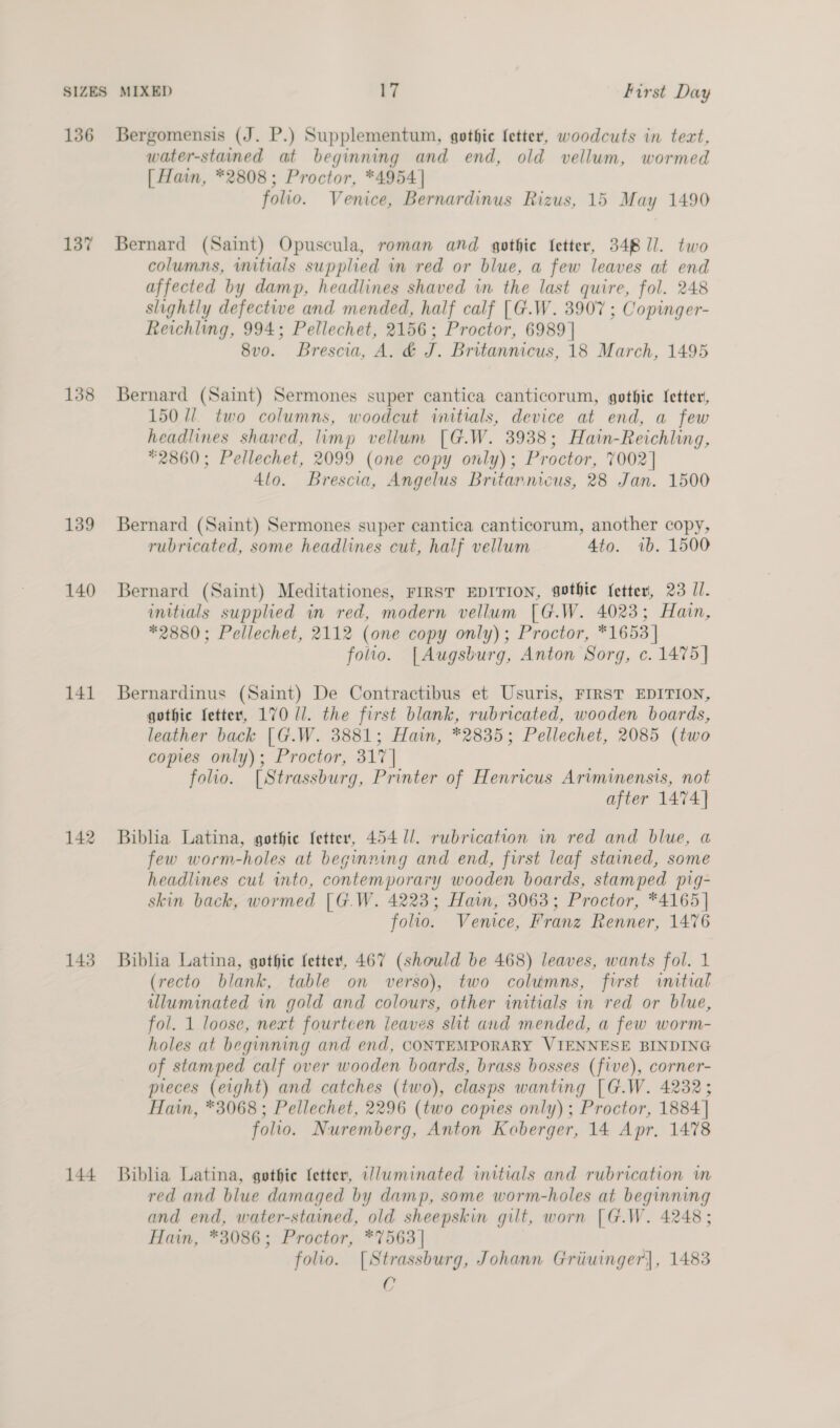136 Bergomensis (J. P.) Supplementum, gothic fetter, woodcuts in tect, water-stained at beginning and end, old vellum, wormed [ Hain, *2808; Proctor, *4954] folio. Venice, Bernardinus Rizus, 15 May 1490 137 Bernard (Saint) Opuscula, roman and gothie fetter, 348 I]. two columns, initials supplied in red or blue, a few leaves at end affected by damp, headlines shaved in the last quire, fol. 248 slightly defective and mended, half calf [G.W. 3907 ; Copinger- Reichling, 994; Pellechet, 2156; Proctor, 6989] 8vo. Brescia, A. &amp; x Britannicus, 18 March, 1495 138 Bernard (Saint) Sermones super cantica canticorum, gothic [etter, 1501/1. two columns, woodcut initials, device at end, a few headlines shaved, limp vellum [G.W. 3938; Hain-Reichling, *2860; Pellechet, 2099 (one copy only); Proctor, 7002] 4lo. Brescia, Angelus Britannicus, 28 Jan. 1500 139 Bernard (Saint) Sermones super cantica canticorum, another copy, rubricated, some headlines cut, half vellum 4to. ib. 1500 140 Bernard (Saint) Meditationes, FIRST EDITION, gothic fetter, 23 Il. initials supplied in red, modern vellum [G.W. 4023; Hain, *2880; Pellechet, 2112 (one copy only); Proctor, *1653 | folio. [Augsburg, Anton Sorg, c. 1475] 141 Bernardinus (Saint) De Contractibus et Usuris, FIRST EDITION, gothic fetter, 170 //. the first blank, rubricated, wooden boards, leather back [G.W. 3881; Hain, *2835; Pellechet, 2085 (two copies only); Proctor, 317 | folio. [Strassburg, Printer of Henricus Ariminensis, not after 1474] 142 Biblia Latina, gothic [etter, 454 1/. rubrication in red and blue, a few worm-holes at beginning and end, first leaf stained, some headlines cut into, contemporary wooden boards, stamped pig- skin back, wormed [G.W. 4223; Hain, 3063; Proctor, *4165| folio. Venice, Franz Renner, 1476 143 Biblia Latina, gothic fetter, 467 (should be 468) leaves, wants fol. 1 (recto blank, table on verso), two columns, first initial illuminated in gold and colours, other initials in red or blue, fol. 1 loose, next fourteen jeaves sht and mended, a few worm- holes at beginning and end, CONTEMPORARY VIENNESE BINDING of stamped calf over wooden boards, brass bosses (five), corner- pieces (eight) and catches (two), clasps wanting [G.W. 4232; Hain, *3068 ; Pellechet, 2296 (two copies only); Proctor, 1884] folio. Nuremberg, Anton Koberger, 14 Apr. 1478 144 Biblia Latina, gothie {etter, a//uminated initials and rubrication in red and blue damaged by damp, some worm-holes at beginning and end, water-stained, old sheepskin gilt, worn [G.W. 4248 ; Hain, *3086; Proctor, *7563 | folio. [Strassburg, Johann Griiuinger], 1483 C