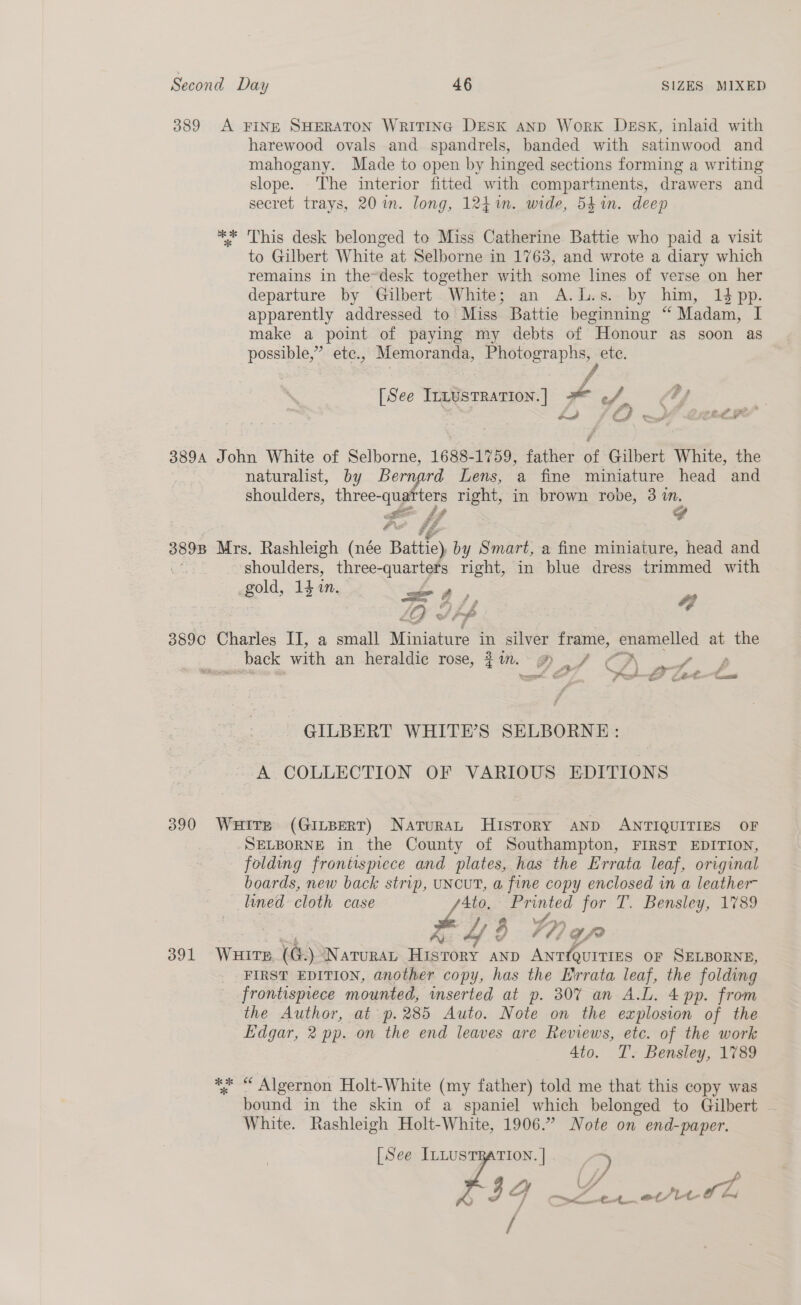 389 A FINE SHERATON WRITING DESK AND WorkK DESK, inlaid with harewood ovals and spandrels, banded with satinwood and mahogany. Made to open by hinged sections forming a writing slope. The interior fitted with compartments, drawers and secret trays, 20 in. long, 124%n. wide, 541n. deep ** This desk belonged to Miss Catherine Battie who paid a visit to Gilbert White at Selborne in 1763, and wrote a diary which remains in the~desk together with some lines of verse on her departure by Gilbert White; an A.L.s. by him, 14 pp. apparently addressed to Miss Battie beginning “ Madam, I make a point of paying my debts of Honour as soon as possible,” ete., Memoranda, oS ete. f [See InzUstration.] # ~4 Lon JO Yh auc’ 3894 John White of Selborne, 1688-1759, father of Gilbert White, the naturalist, by Bern io Lens, a fine miniature head and shoulders, Ma os right, in brown robe, 3 i. 3898 Mrs. Rashleigh (née Battle) by Smart, a fine miniature, head and shoulders, three-quarters right, in blue dress trimmed with gold, 141in. = 4, 7, 389c Charles II, a small ene = silver frame, enamelled at the ? _ back with an heraldic rose, $1. @ ~ 7 CA att : nee &amp; j Ft —L Lat P us Cs GILBERT WHITE’S SELBORNE: A COLLECTION OF VARIOUS EDITIONS 390 Wuire (GILBERT) NaruraAL HIsToRY AND ANTIQUITIES OF SELBORNE in the County of Southampton, FIRST EDITION, folding frontispiece and plates, has the Errata leaf, original boards, new back strip, UNCUT, a fine copy enclosed in a leather- lined cloth case Le ae for T. Bensley, 1789 Aj , 77) ffe 391 WHITE ren Narurat Hisrory anp Antiquities or SELBORNE, FIRST EDITION, another copy, has the Errata leaf, the folding frontispiece mounted, inserted at p. 307 an A.L. 4 pp. from the Author, at p.285 Auto. Note on the explosion of the Edgar, 2 pp. on the end leaves are Reviews, etc. of the work 4to. T. Bensley, 1789 ** “ Algernon Holt-White (my father) told me that this copy was bound in the skin of a spaniel which belonged to Gilbert White. Rashleigh Holt-White, 1906.” Note on end-paper. [See ILLUSTRATION. | ? 7 GF m2 A £4, ot/lt ye
