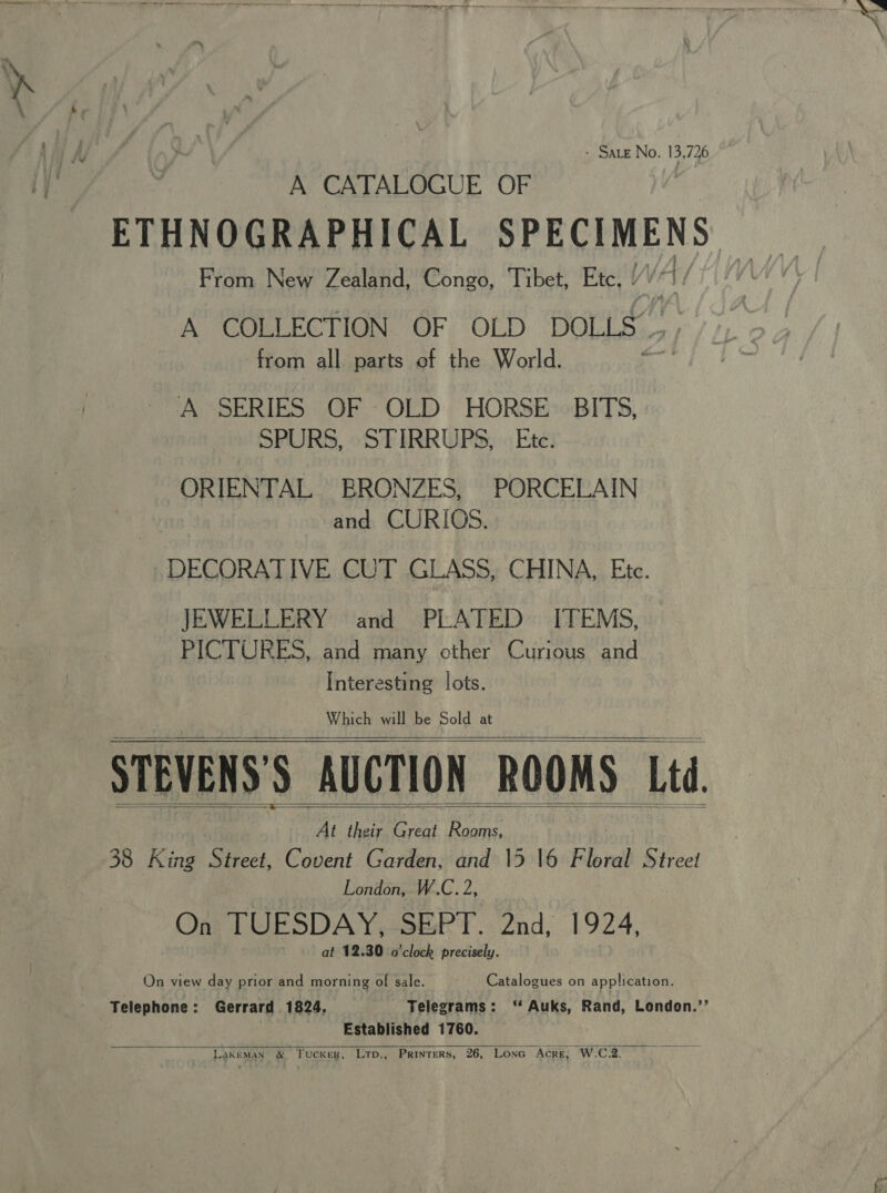 -——- _+--— -- ee po - Sate No. 13,726 A CATALOGUE OF ETHNOGRAPHICAL SPECIMENS From New Zealand, Congo, Tibet, Etc, y VA) | A COLLECTION. GF: OLD: “DOLLS... ; from all parts of the World. | A SERIES OF -OLD. HORSE»BIT5, SPURS, STIRRUPS, Etc. ORIENTAL BRONZES, PORCELAIN and CURIOS. »DECORATIVE CUT GLASS, CHINA, Etc. JEWELLERY and PLATED ITEMS, PICTURES, and many other Curious and Interesting lots. Which will be Sold at STEVENS'S AUCTION ROOMS Ltd. | At he Great Rooms, 4 38 King Street, Covent Garden, and 15 16 Floral Street London, W.C. 2, On? TUESDAY,-SERT.. 2nd, 1924, at 12.30 o'clock precisely. On view day prior and morning of sale. Catalogues on application. Telephone: Gerrard 1824. Telegrams: ‘ Auks, Rand, London.’’ Established 1760. LakEMAN x Tucker, Lrp., Printers, 26, LoncG Acre, W.C.2.        