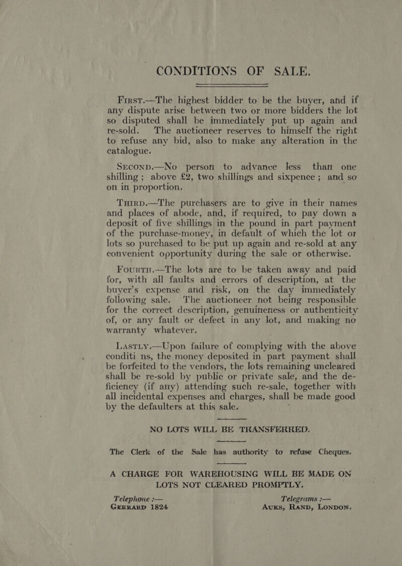 CONDITIONS OF SALE. First.—The highest bidder to be the buyer, and if any dispute arise between two or more bidders the lot so disputed shall be immediately put up again and re-sold. The auctioneer reserves to himself the right to refuse any bid, also to make any alteration in the catalogue. SeconD.—No person to advance less than one shilling ; above £2, two shillings and sixpence ; and so on in proportion.  Tutrp.—The purchasers are to give in their names and places of abode, and, if required, to pay down a deposit of five shillings in the pound in part payment of the purchase-money, in default of which the lot or lots so purchased to be put up again and re-sold at any convenient opportunity during the sale or otherwise. Fourtn.—The lots are to be taken away and paid for, with all faults and errors of description, at the buyer’s expense and risk, on the day immediately following sale. The auctioneer not being responsible for the correct description, genuineness or authenticity of, or any fault or defect in any lot, and making no warranty whatever. Lastty.—Upon failure of complying with the above conditi ns, the money deposited in part payment shall be forfeited to the vendors, the lots remaining uncleared shall be re-sold by public or private sale, and the de- ficiency (if any) attending such re-sale, together with all incidental experises and charges, shall be made good by the defaulters at this sale.  NO LOTS WILL BE TRANSFERRED.  The Clerk of the Sale has authority to refuse Cheques.  A CHARGE FOR WAREHOUSING WILL BE MADE ON LOTS NOT CLEARED PROMPTLY. Telephone :— Telegrams :— GERRARD 1824 Auks, RAND, LONDON.