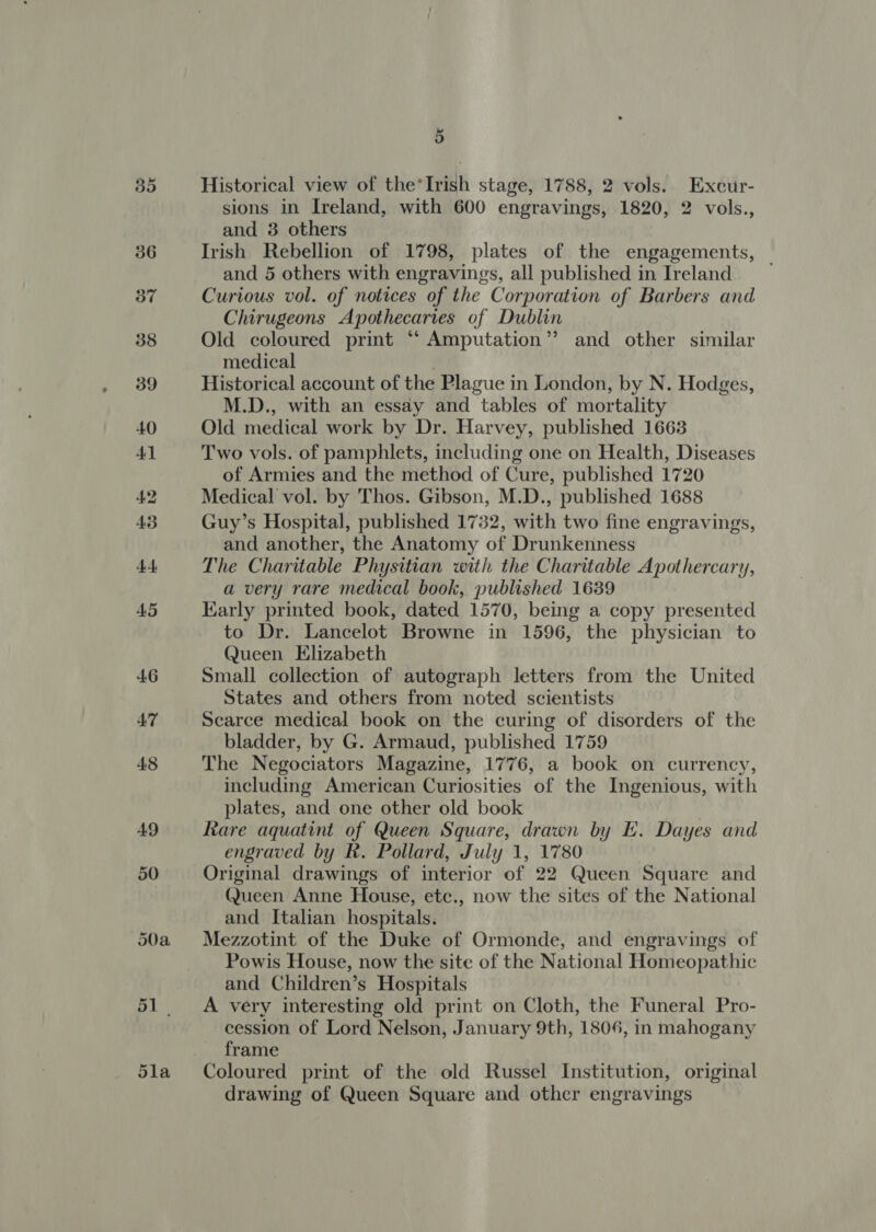 35 36 50a 51. 5la 5 Historical view of the‘Irish stage, 1788, 2 vols. Excur- sions in Ireland, with 600 engravings, 1820, 2 vols., and 3 others Irish Rebellion of 1798, plates of the engagements, and 5 others with engravings, all published in Ireland | Curious vol. of notices of the Corporation of Barbers and Chirugeons Apothecaries of Dublin Old coloured print ‘“ Amputation”? and other similar medical Historical account of the Plague in London, by N. Hodges, M.D., with an essay and tables of mortality Old medical work by Dr. Harvey, published 1663 Two vols. of pamphlets, including one on Health, Diseases of Armies and the method of Cure, published 1720 Medical vol. by Thos. Gibson, M.D., published 1688 Guy’s Hospital, published 1732, with two fine engravings, and another, the Anatomy of Drunkenness The Charitable Physitian with the Charitable Apothercary, a very rare medical book, published 1639 Karly printed book, dated 1570, being a copy presented to Dr. Lancelot Browne in 1596, the physician to Queen Elizabeth Small collection of autograph letters from the United States and others from noted scientists Searce medical book on the curing of disorders of the bladder, by G. Armaud, published 1759 The Negociators Magazine, 1776, a book on currency, including American Curiosities of the Ingenious, with plates, and one other old book | Rare aquatint of Queen Square, drawn by E. Dayes and engraved by R. Pollard, July 1, 1780 Original drawings of interior of 22 Queen Square and Queen Anne House, etc., now the sites of the National and Italian hospitals. Mezzotint of the Duke of Ormonde, and engravings of Powis House, now the site of the National Homeopathic and Children’s Hospitals A very interesting old print on Cloth, the Funeral Pro- cession of Lord Nelson, January 9th, 1806, in mahogany frame Coloured print of the old Russel Institution, original drawing of Queen Square and other engravings