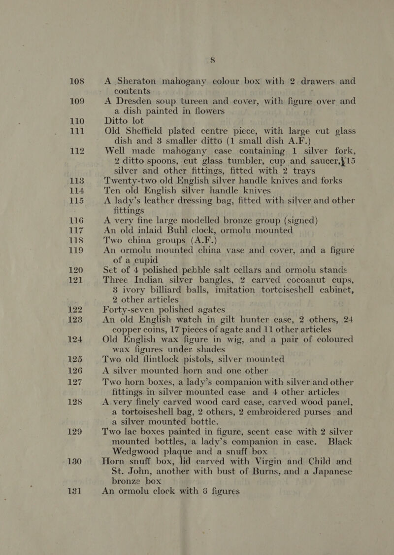 130 13] 8 A Sheraton mahogany. colour box with 2 drawers and contents A Dresden soup. tureen and cover, with figure over and a dish painted in flowers Ditto lot Old Sheffield plated centre piece, with large cut glass dish and 3 smaller ditto (1 small dish A.F.) Well made mahogany case containing 1 silver fork, 2 ditto spoons, cut glass tumbler, cup and saucer,}15 silver and other fittings, fitted with 2 trays Twenty-two old English silver handle knives and forks Ten old English silver handle knives A lady’s leather dressing bag, fitted with silver and other fittings A very fine large modelled bronze group (signed) An old inlaid Buhl clock, ormolu mounted Two china groups (A.F.) An ormolu mounted china vase and cover, and a figure of a cupid Set of 4 polished pebble Salt cellars and ormolu stands Three Indian silver bangles, 2. carved cocoanut cups, 3 ivory billiard balls, imitation tortciseshell cabinet, 2 other articles Forty-seven polished agates An old English watch in gilt hunter case, 2 others, 24 copper coins, 17 pieces of agate and 11 other articles Old English wax figure in wig, and a pair of coloured wax figures under shades Two old flintlock pistols, silver mounted A silver mounted horn and. one other Two horn boxes, a lady’s companion with silver and other fittings in silver mounted case and 4 other articles A very finely carved wood card case, carved wood panel, a tortoiseshell bag, 2 others, 2 embroidered purses and a silver mounted bottle. Two lac boxes painted in figure, scent case with 2 silver mounted bottles, a lady’s companion in case. Black Wedgwood plaque and a snuff box Horn snuff box, lid carved with Virgin and Child and St. John, another with bust of Burns, and a Japanese bronze box An ormolu clock with 6 figures