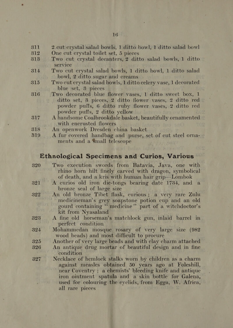 311 312 313 314 315 316 317 319 16 2 cut crystal salad bowls, 1 ditto bowl, 1 ditto salad bowl One cut crystal toilet set, 5 pieces Two cut crystal decanters, 2 ditto salad bowls, 1 ditto service | Two cut crystal salad bowls, 1 ditto bowl, 1 ditto salad bowl, 2 ditto sugar and creams Two cut crystal salad bowls, 1 ditto celery vase, 1 decorated blue set, 3 pieces Two decorated blue flower vases, 1 ditto sweet box, 1 ditto set, 3 pieces, 2 ditto flower vases, 2 ditto red powder puifs, 6 ditto ruby flower vases, 2 ditto red powder puffs, 2 ditto yellow A handsome Coalbrookdale basket, beautifully or neinen teal with encrusted flowers An openwork Dresden china basket A fur covered handbag and purse, .set of cut steel orna- ments and a Small telescope Two execution swords from Batavia, Java, one with rhino horn hilt finely carved with dragon, symbolical’ of death, and a kris with human hair grip—Lombok A curios old iron die-tongs bearing date 1734, and a bronze seal of large size An old bronze Tibet flask, curious; a very rare Zulu medicineman’s grey soapstone potion cup and an old gourd containing “ medicine”? part of a witchdoctor’s kit from Nyasaland A fine old horseman’s matchlock gun, inlaid barrel in perfect condition | Mohammedan mosque rosary of very large size (982 wood beads) and most difficult to procure Another of very large beads and with clay charm attached An antique drug mortar of beautiful design and in fine condition Necklace of hemlock stalks worn by children as a charm against measles obtained 50 years ago at Foleshill, near Coventry ; a chemists’ bleeding knife and antique iron ointment spatula and a skin bottle for Galena, used for colouring the eyelids, from Egga, W. Africa, all rare pieces