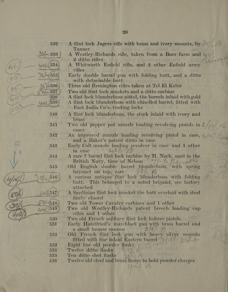 532) A flint lock Jagers rifle with brass and ivory mounts, by 2c / {3 Tanner 2h 533 | A Westley-Richards rifle, taken from a Boer farm ‘and’ ry k 2. ditto rifles LAG Bia me Bet teol.l (584) A Whitworth Enfield rifle, and 2 other Enfield army ; . ; eet | | rifles CPN et Ny s (535) Karly double barrel gun with folding butt, and a ditto ee with detachable butt 24/586, Three old Remington rifles taken at Tel El Kebir 6/587) Two old flint lock muskets and a ditto carbine mr? 588 A flint lock blunderbuss pistol, the barrels inlaid with gold A flint lock blunderbuss with chiselled barrel, fitted with Kast. India Co’s. trading locks 540 A flint lock blunderbuss, the stock inlaid with ivory and brass I Se &amp; OO es) / 541 Two old pepper pot muzzle loading revolving pistols in2Z2/ys/ »2 cases 542 An improved muzzle loading revolving pistol in case, and a Baker’s patent ditto in case Early Colt muzzle loading geyouv er in case and 1 other in case by hf A rare 7 barrel flint lock arbi by H. Nock, used j in a British Navy, time of Nelson °7,- A Old English double barrel blunderbuss, With spring bayonet on top, rare YU}. A curious antique flint lock BHHAder tbe with folding butt. This belonged to a noted brigand, see history attached: | | ‘A Sardinian flint lock musket the butt overlaid with steel finely chased Two old Tower Cavalry carbines and 1 other Two old Westley-Richards patent breech loading cap  { Lbs. rifles and 1 other \Sf 550 Two old French military fiint lock holster pistols 551 Early Handfried’s matchlock gun with brass barrel and a small bronze cannon a. a do 552 Old French flint lock gun with heavy silver mopnts | o fitted with fine inlaid Eastern barrel . : 553 Kight fine old powder Coy . , 554 Twelve ditto flasks | : 555 Ten ditto shot flasks % 6 - » : 556 Twelve old steel and brass boxes to hold powder char ges 