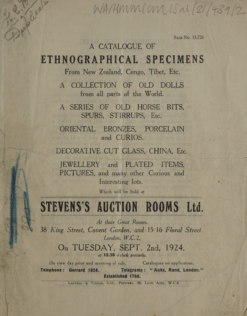 Sate No. 13,726 i wins ae \y ya A CATALOGUE OF ETHNOGRAPHICAL SPECIMENS From New Zealand, Congo, Tibet, Etc. A COLLECTION OF OLD DOLLS from all parts of the World. Aw SERIES WOF OLD ‘HORSE «BITS, SPURS, “STIRRUPS «Ete! 7° ORIENTAL ERONZES, PORCELAIN y | ~ and CURIOS. DECORATIVE CUT GLASS, CHINA, Ete. JEWELLERY» and | PLATED ITEMS: PICTURES, and many other Curious and Interesting lots. Which will be Sold at On TUESDAY;,.SEPT. 2nd, 1924, at 12.30 o'clock precisely. On view day prior and morning of sale. Catalogues on application. Telephone: Gerrard 1824, Telegrams: ‘ Auks, Rand, London.’’ Established 1760. LakeMAN &amp; TucKER, LTD., PRINTERS, 26, LoNG Acre, W.C.2.   ‘ { De eS eee aaa mites) | # . &lt; eae es