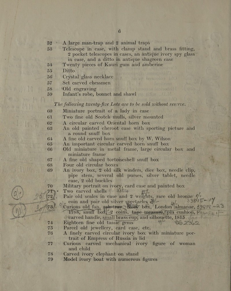 52 - A large man-trap and 2 animal traps 53 Telescope in case, with clamp stand and brass fitting, 2 pocket telescopes in cases, an antique ivory spy glass in case, and a ditto in antique shagreen case 5A Twenty pieces of Kauri gum and amberine 55 Ditto 56 Crystal glass necklace 57 Set carved chessmen 58 Old engraving «59 Infant’s robe, bonnet and shawl The following twenty-five Lots are to be sold without reserve. 60 Miniature portrait of a lady in case 61 Two fine old Scotch mulls, silver mounted | 62 A circular carved Oriental horn box “ 63 An old painted cheroot case with sporting picture and a round snuff box 64 A fine old carved horn snuff box by W. Wilson - 65 An important circular carved horn snuff box 66 Old miniature in metal frame, large circular box and $ miniature frame’ + 67 A fine old shaped tortoiseshell snuff box i 68 Four old circular boxes 69 An ivory box, 2 old silk winders, dice box, needle clip, pipe stem, several old purses, silver tablet, needle case, 2 old buckles | |  70 Military portrait on ivory, card case and painted box _#fty* Two carved shells '1/~ 3361}: if ie ‘Gap. Pair old scales in case and 2 weigh its, rare old aie r +, ,|. coin and pair old’silver's aa 5 1 &amp; ; Ars}. 4 Curious old fan, he oe béx, ‘London Veimaste | es ~ad tro a Tad T7885 snult Bok oie, tah ~ 2 pin acer flere dg if “carved handle, small brass cups at silhouette, 1815, Na 74 Hiphiteen fine old tassié gems — “ef DG 2° eae 75 Parcel old jewellery, card case, ete. 4 76 A finely carved circular ivory box with miniature por- 4 trait of Empress of Russia in lid 77 Curious carved mechanical ivory figure of woman and child 78 Carved ivory elephant on stand 79 Model ivory boat with numerous figures — 
