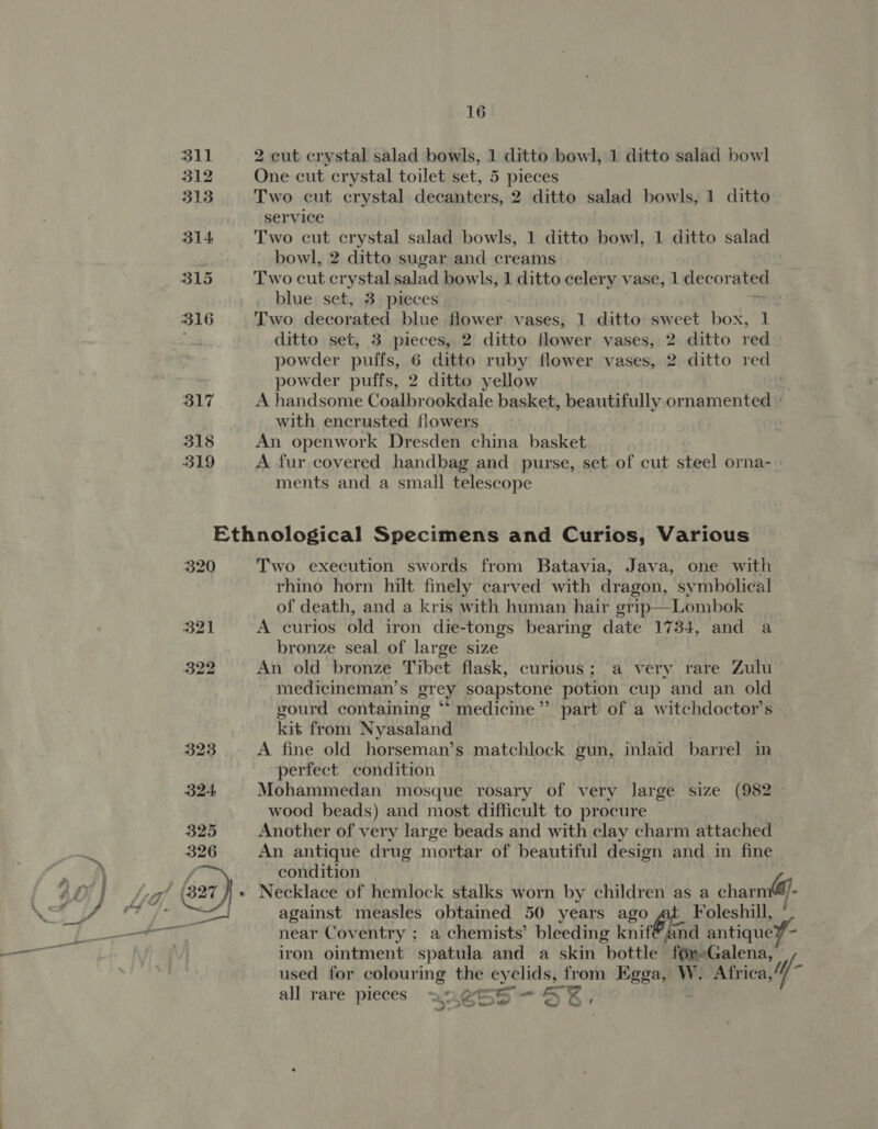311 312 313 314. 315 316 317 318 319 16 2 cut crystal salad bowls, 1 ditto bowl, 1 ditto salad bowl One cut crystal toilet set, 5 pieces Two cut crystal decanters, 2 ditto salad bowls, 1 ditto service Two cut crystal salad bowls, 1 ditto bowl, 1 ditto salad - bowl, 2 ditto sugar and creams Two cut crystal salad bowls, 1 ditto celery vase, 1 decor ated blue set, 3 pieces Two decorated blue flower vases, 1 ditto sweet box, 1 ditto set, 3 pieces, 2 ditto flower vases, 2 ditto red powder puffs, 6 ditto ruby flower vases, 2 ditto red powder puffs, 2 ditto yellow : A handsome Coalbrookdale basket, beautifully ornamented » with encrusted flowers An openwork Dresden china basket A fur covered handbag and purse, set of cut steel orna- ments and a small telescope 320 Two execution swords from Batavia, Java, one with rhino horn hilt finely carved with dragon, symbolical of death, and a kris with human hair grip—Lombok A curios old iron die-tongs bearing date 1734, and a bronze seal of large size An old bronze Tibet flask, curious; a very rare Zulu medicmeman’s grey soapstone potion cup and an old gourd containing “* medicine”? part of a witchdoctor’s kit from Nyasaland A fine old horseman’s matchlock gun, inlaid barrel in perfect condition Mohammedan mosque rosary of very large size (982 wood beads) and most difficult to procure Another of very large beads and with clay charm attached An antique drug mortar of beautiful design and in fine condition Necklace of hemlock stalks worn by children as a charm(@- against measles obtained 50 years ago Foleshill, near Coventry ; a chemists’ bleeding knif®and antique? - iron ointment spatula and a skin bottle fOrGalena, used for colouring the eyelids, from Egga, W. Africa,“ M- all rare pieces anette S *