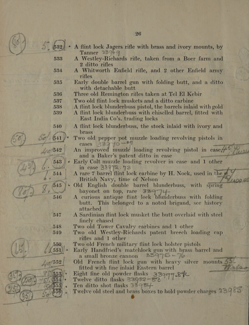 26 es &gt; 52) - A flint lock J agers rifle with brass and ivory THOUS by ; re Tanner 23° 533 A Westley-Richards rifle, taken from a has farm and 2 ditto rifles 534 A Whitworth Enfield rifle, and 2 other Enfield army rifles 535 Early double barrel gun with folding butt, and a ditto with detachable butt 536 Three old Remington rifles taken at Tel El Kebir 537 Two old flint lock muskets and a ditto carbine 538 A flint lock blunderbuss pistol, the barrels inlaid with gold’ 539 A flint lock blunderbuss with chiselled barrel, fitted with Kast India Co’s. trading locks 540 A flint lock blunderbuss, the stock inlaid with ivory and — Sy We brass he) } Oe? 641) Two old pepper pot muzzle loading revolving pistols in NS Te gener cases 339 f0— si} pte Lig foA2 ) An improved r muzzle loading revolving pistol in case 44, ¥ 7 Th bles py Oa, and a Baker’s patent dikes: in case ey mati ' (548 }) « Karly Colt muzzle loading revolver in case and 1 other 4) lo. Saeed, in case S33@92. 43 cali vA | 544 A rare 7 barrel flint lock carbine by H. Nock, used in the # oY oo British Navy, time of Nelson Lp. open. g 45 )* Old English double barrel blunderbuss, with sprig CV B7 o) 2 8 Sr? bayonet on top, rare 33q7)¢{- a a 5AG A curious antique flint lock blunderbuss with folding butt. This belonged to a noted brigand, see history attached 547 A Sardinian flint lock musket the butt overlaid with steel finely chased 548 Two old Tower Cavalry carbines and 1 other 549 Two old Westley-Richards patent breech loading cap rifles and 1 other Two old French military flint lock holster pistols Early Handfried’s matchlock gun with brass barrel and a small bronze cannon 2247] ~— “fe. Old French flint lock gun with heavy silver mounts 43 Eight fine old powder flasks 3997-8 Twelve ditto flasks 33962 — ee Ten ditto shot flasks 329 84/- Twelve old steel and bi i boxes to hold. ree charges 32 Bq ES 