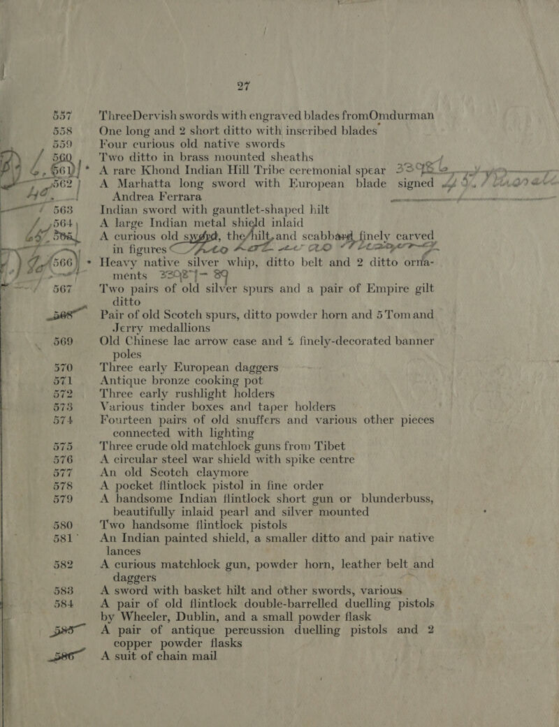  Oc Gr Oe boy {O C700: == Or Ot Or Oe . “Gi ophi=p) 583 584 pa 580 ThreeDervish swords with engraved blades fromOmdurman One long and 2 short ditto with inscribed blades’ Four curious old native swords Two ditto in brass mounted sheaths &lt;M A Marhatta long sword with European blade signed Andrea Ferrara ats Indian sword with gauntlet-shaped hilt A large Indian metal shield inlaid A curious ol Suge the/hilt, and scabbauy finely carved in figures © _/ grat 2. ao Titan Z Heavy native silver whip, ditto belt and 2 ditto cies ments 3308%— | Two pairs of old ae rer Spurs and a pair of Empire gilt ditto Pair of old Scotch spurs, ditto powder horn and 5Tomand Jerry medallions Old Chinese lac arrow case and % 2 finely-decorated banner poles Three early European daggers Antique bronze cooking pot Three early rushlight holders Various tinder boxes and taper holders Fourteen pairs of old snuffers and various other pieces connected with lighting Three crude old matchlock guns from Tibet A circular steel war shield with spike centre An old Scotch claymore A pocket flintlock pisto!] in fine order A bandsome Indian flintlock short gun or blunderbuss, beautifully inlaid pearl and silver mounted Two handsome flintlock pistols An Indian painted shield, a smaller ditto and pair native lances A curious matchlock gun, powder horn, leather belt, and daggers A sword with basket hilt and other swords, various A pair of old flintlock double-barrelled duelling pistols by Wheeler, Dublin, and a small powder flask A pair of antique percussion duelling pistols and 2 copper powder flasks A suit of chain mail