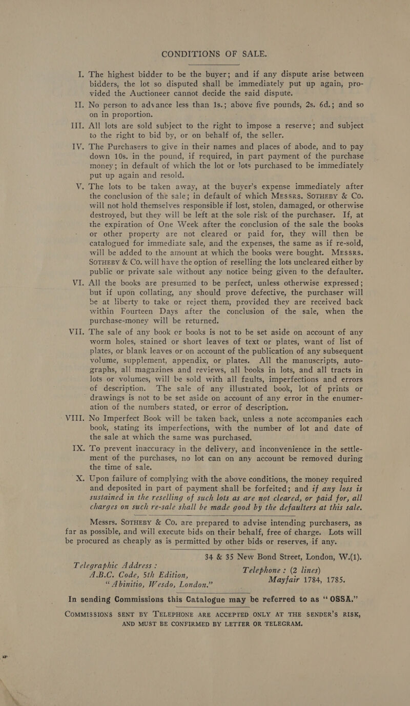 CONDITIONS OF SALE. The highest bidder to be the buyer; and if any dispute arise between bidders, the lot so disputed shall be immediately put up again, pro- vided the Auctioneer cannot decide the said dispute. on in proportion. to the right to bid by, or on behalf of, the seller. down 10s. in the pound, if required, in part payment of the purchase money; in default of which the lot or lots purchased to be immediately put up again and resold. The lots to be taken away, at the buyer’s expense immediately after the conclusion of the sale; in default of which Messrs. SorHEBy &amp; Co. will not hold themselves responsible if lost, stolen, damaged, or otherwise destroyed, but they will be left at the sole risk of the purchaser. If, at the expiration of One Week after the conclusion of the sale the books or other property are not cleared or paid for, they will then be catalogued for immediate sale, and the expenses, the same as if re-sold, will be added to the amount at which the books were bought. MEssrs. SOTHEBY &amp; Co. will have the option of reselling the lots uncleared either by public or private sale without any notice being given to the defaulter. All the books are presumed to be perfect, unless otherwise expressed ; but if upon collating, any should prove defective, the purchaser will be at liberty to take or reject them, provided they are received back within Fourteen Days after the conclusion of the sale, when the purchase-money will be returned. The sale of any book cr books is not to be set aside on account of any worm holes, stained or short leaves of text or plates, want of list of plates, or blank leaves or on account of the publication of any subsequent volume, supplement, appendix, or plates. All the manuscripts, auto- graphs, all magazines and reviews, all books in lots, and all tracts in lots or volumes, will be sold with all faults, imperfections and errors of description. The sale of any illustrated book, lot of prints or ation of the numbers stated, or error of description. No Imperfect Book will be taken back, unless a note accompanies each book, stating its imperfections, with the number of lot and date of the sale at which the same was purchased. To prevent inaccuracy in the delivery, ard inconvenience in the settle- ment of the purchases, no lot can on any account be removed during the time of sale. Upon failure of complying with the above conditions, the money required and deposited in part of payment shall be forfeited; and if ay loss is sustained in the reselling of such lots as are not cleared, or paid for, all charges on such re-sale shall be made good by the defaulters at this sale.  Messrs. SoTHEBY &amp; Co. are prepared to advise intending purchasers, as  34 &amp; 35 New Bond Street, London, W.(1). Telephone : (2 lines) A.B.C. Code, 5th Edition, Mayfair 1784, 1785. “ Abinitio, Wesdo, London.”   AND MUST BE CONFIRMED BY LETTER OR TELEGRAM.