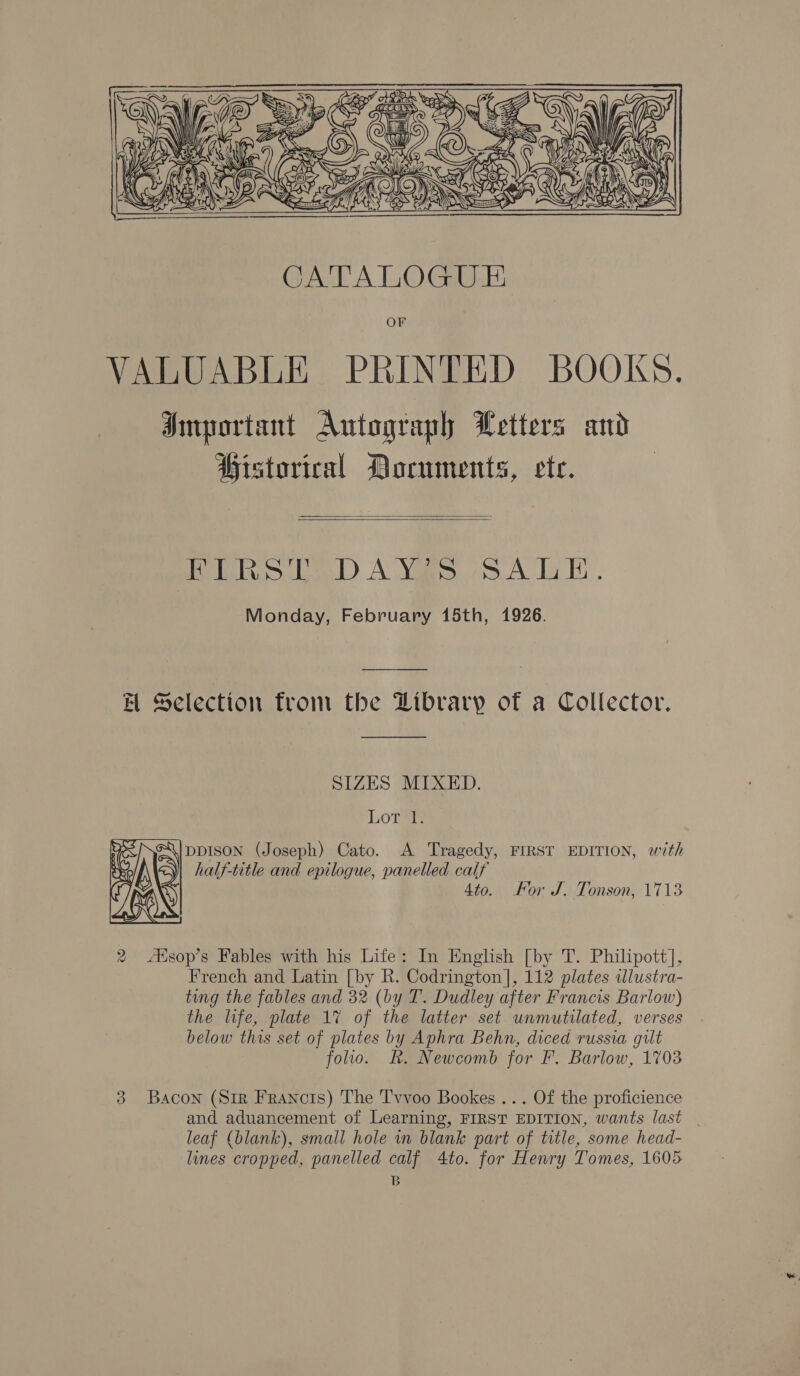  OF VALUABLE PRINTED BOOKS. Important Autograph Letters and Historical Documents, ete.   Pia sD A Yas SALLE. Monday, February 15th, 1926. Ht Selection from the Library of a Collector. SIZES MIXED. Lor®: ‘\lppISON (Joseph) Cato. A Tragedy, FIRST EDITION, with half-title and epilogue, panelled calf 4to. For J. Tonson, 1713  2 Alsop’s Fables with his Life: In English [by T. Philipott], French and Latin [by R. Codrington], 112 plates tlustra- ting the fables and 32 (by T. Dudley after Francis Barlow) the life, plate 1% of the latter set unmutilated, verses below this set of plates by Aphra Behn, diced russia gilt folio. Rk. Newcomb for F. Barlow, 1703 3 Bacon (Sir Francts) The Tvvoo Bookes ... Of the proficience and aduancement of Learning, FIRST EDITION, wants last | leaf (blank), small hole in blank part of title, some head- lines cropped, panelled calf 4to. for Henry Tomes, 1605 B