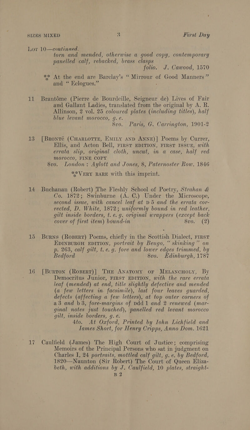 Lor 10—continued. torn and mended, otherwise a good copy, contemporary panelled calf, rebacked, brass clasps | folio. J. Cawood, 1570 ** At the end are Barclay’s “ Mirrour of Good Manners” and “ Eclogues.” 11 Brantdme (Pierre de Bourdeille, Seigneur de) Lives of Fair and Gallant Ladies, translated from the original by A. R. Allinson, 2 vol. 25 coloured plates (including titles), half blue levant morocco, g. eé. 8vo. Paris, G. Carrington, 1901-2 13 [Bronré (CHARLOTTE, EmMity AnD ANNE)| Poems by Currer, Ellis,-and Acton Bell, FIRST EDITION, FIRST ISSUE, with errata slip, origmnal cloth, uncut, in a case, half red morocco, FINE COPY 8vo. London: Aylott and Jones, 8, Paternoster Row. 1846 ** VERY RARE with this imprint. 14 Buchanan (Robert) The Fleshly School of Poetry, Strahan &amp; Co. 1872; Swinburne (A. C.) Under the Microscope, second issue, with cancel leaf at D5 and the errata cor- rected, D. White, 1872; unmformly bound in red leather, gut inside borders, t. e.g. original wrappers (except back cover of first tem) bound-in 8vo. (2) 15 Burns (Roserr) Poems, chiefly in the Scottish Dialect, FIRST EDINBURGH EDITION, portrait by Beugo, “ skinking” on p. 263, calf gilt, t. e.g. fore and lower edges trummed, by Bedford 8vo. LHdinburgh, 1787 16 [Burton (Rosert)| THe Anatomy oF MELancHoty, By Democritus Junior, FIRST EDITION, with the rare errata leaf (mended) at end, title slightly defective and mended (a few letters wm facsimile), last four leaves guarded, defects (affecting a few letters), at top outer corners of a3 and b3, fore-margins of Ddd1 and 2 renewed (mar- gmal notes just touched), panelled red levant morocco gut, inside borders, g. e. 4to. At Oxford, Printed by Iohn Lichfield and Lames Short, for Henry Cripps, Anno Dom. 1621 17 Caulfield (James) The High Court of Justice; comprising Memoirs of the Principal Persons who sat in judgment on Charles I, 24 portraits, mottled calf gilt, g. e. by Bedford, 1820—Naunton (Sir Robert) The Court of Queen Eliza- beth, with additions by J. Caulfield, 10 plates, straight- B2