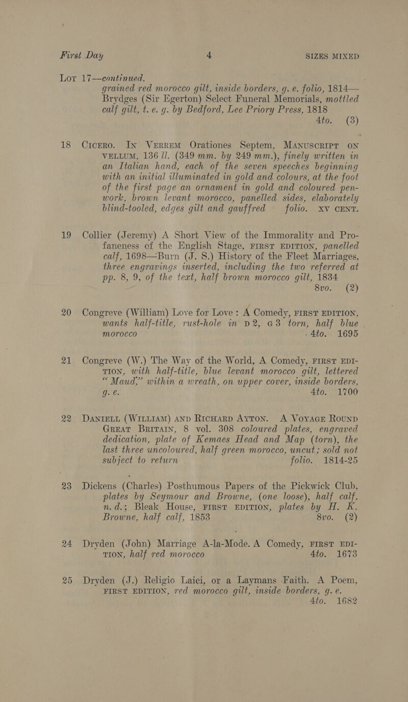 18 19 20 a1 a2 23 24 Ro grained red morocco gilt, inside borders, g. e. folio, 1814— Brydges (Sir Egerton) Select Funeral Memorials, mottled calf gilt, t.e. g. by Bedford, Lee Priory Press, 1818 aig. (3) Cicero. In VeERREM Orationes Septem, Manuscript oN VELLUM, 136 I]. (349 mm. by 249 mm.), finely written in an Itahan hand, each of the seven speeches beginning with an intial illuminated in gold and colours, at the foot of the first page an ornament in gold and coloured pen- work, brown levant morocco, panelled sides, elaborately blind-tooled, edges gilt and gauffred (0110. XV) CENT: Collier (Jeremy) A Short View of the Immorality and Pro- faneness of the English Stage, FIRST EDITION, panelled calf, 1698—Burn (J. 8.) History of the Fleet Marriages, three engravings inserted, including the two referred at pp. 8, 9, of the teat, half brown morocco gilt, 1834 — 8vo. (2) Congreve (William) Love for Love: A Comedy, FIRST EDITION, wants half-title, rust-hole in D2, G3 torn, half blue morocco -4t0. 1695 Congreve (W.) The Way of the World, A Comedy, First EDI- TION, with half-trtle, blue levant morocco gilt, lettered “ Maud,’ within a wreath, on upper cover, inside borders, g. e. 4t0. 1700 DANIELL (WILLIAM) AND RicHarp Ayton. A VoyacE Rounp GREAT BrivTatn, 8 vol. 308 coloured plates, engraved dedication, plate of Kemaes Head and Map (torn), the last three uncoloured, half green morocco, uncut; sold not subject to return folio. 1814-25 Dickens (Charles) Posthumous Papers of the Pickwick Club, plates by Seymour and Browne, (one loose), half ea n.d.; Bleak House, First EpITION, plates by H. K. Browne, half calf, 1853 8vo0. (2) Dryden (John) Marriage A-la-Mode. A Comedy, FIRST EDI- TION, half red morocco Ato. 1673 Dryden (J.) Religio Laici, or a Laymans Faith. A Poem, FIRST EDITION, red morocco gilt, mside borders, gq. e. 4to. 1682