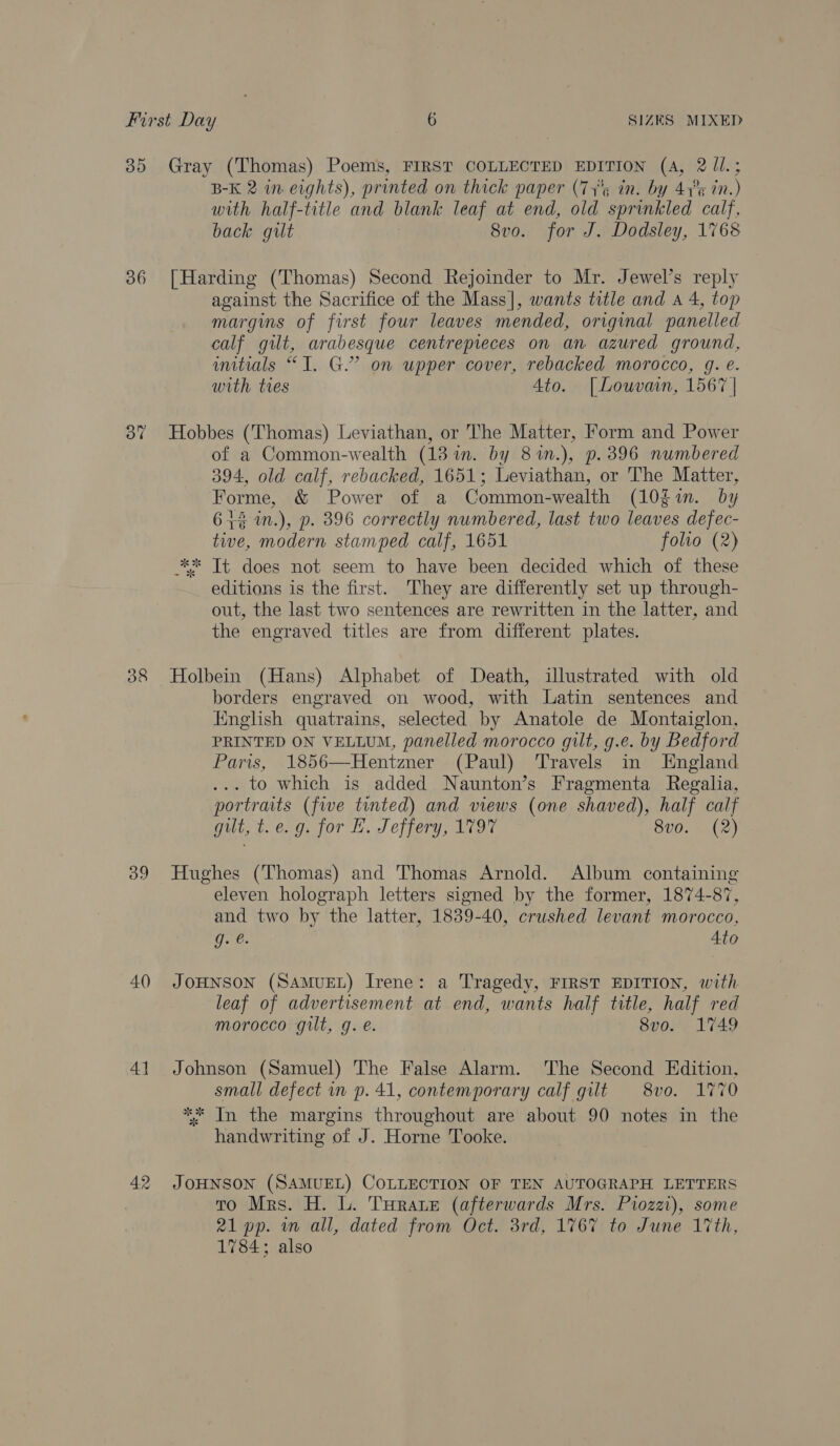 385 Gray (Thomas) Poems, FIRST COLLECTED EDITION (4A, 2 Jl.; B-K 2 wn eights), printed on thick paper (77° in. by 47°¢ in.) with half-title and blank leaf at end, old sprinkled calf, back gut 8vo. for J. Dodsley, 1768 36 [Harding (Thomas) Second Rejoinder to Mr. Jewel’s reply against the Sacrifice of the Mass], wants title and a 4, top margins of first four leaves mended, origmal panelled calf gilt, arabesque centrepieces on an azured ground, initials “I. G.” on upper cover, rebacked morocco, g. e. with tres Ato. [Louvain, 1567 | 37 Hobbes (Thomas) Leviathan, or The Matter, Form and Power of a Common-wealth (13 in. by 81in.), p. 396 numbered 394, old calf, rebacked, 1651; Leviathan, or The Matter, Forme, &amp; Power of a Common-wealth (10gim. by 614 in.), p. 396 correctly numbered, last two leaves defec- twe, modern stamped calf, 1651 folto (2) ** It does not seem to have been decided which of these editions is the first. They are differently set up through- out, the last two sentences are rewritten in the latter, and the engraved titles are from different plates. 38 Holbein (Hans) Alphabet of Death, illustrated with old borders engraved on wood, with Latin sentences and Iinglish quatrains, selected by Anatole de Montaiglon, PRINTED ON VELLUM, panelled morocco gilt, g.e. by Bedford Paris, 1856—Hentzner (Paul) Travels in England ... to which is added Naunton’s Fragmenta Regalia, portraits (five tinted) and views (one shaved), half calf gilt, t. e.g: jor H. Jeffery, 1797 8vo. (2) 39 Hughes (Thomas) and Thomas Arnold. Album containing eleven holograph letters signed by the former, 1874-87, and two by the latter, 1839-40, crushed levant morocco, g. e. Ato 40 JOHNSON (SAMUEL) Irene: a Tragedy, FIRST EDITION, with leaf of advertisement at end, wants half title, half red morocco gilt, g. e. 8vo. 1749 41 Johnson (Samuel) The False Alarm. The Second Edition, small defect in p. 41, contemporary calf gilt 8vo. 177 ** In the margins throughout are about 90 notes in the handwriting of J. Horne Tooke. 42 JOHNSON (SAMUEL) COLLECTION OF TEN AUTOGRAPH LETTERS To Mrs. H. L. Turate (afterwards Mrs. Pi0zzi), some 21 pp. m all, dated from Oct. 3rd, 1767 to June 17th, 1784; also