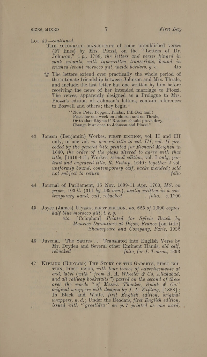 43 45 46 4” THE AUTOGRAPH MANUSCRIPT of some unpublished verses (2% limes) by Mrs. Piozzi, on the “Letters of Dr. Johnson,” 1 p., 1788, the letters and verses hinged in sunk mounts, with typewritten transcripts, bound wm crushed levant morocco gilt, inside borders, g. eé. Ato ** The letters extend over practically the whole period of the intimate friendship between Johnson and Mrs. Thrale, and include the last letter but one written by him before receiving the news of her intended marriage to Piozzi. The verses, apparently designed as a Prologue to Mrs. Piozzi’s edition of Johnson’s letters, contain references to Boswell and others; they begin : ‘* Now Peter Popgun, Pindar, Pill-Box hail! Feast for one week on Johnson and on Thrale, Or to that Rhyme if Readers should prove dozy, Change it at once to Johnson and Piozzi.” Jonson (Benjamin) Workes, First EDITION, vol. IT and III only, in one vol. no general title to vol. III, vol. II pre- ceded by the general title printed for Richard Meighen in 1640, the order’ of the plays altered to agree with that totle, [1616-41] ; Workes, second edition, vol. I only, por- trait and engraved title, R. Bishop, 1640; together 2 vol. uniformly bound, contemporary calf, backs mended; sold not subject to return folio Journal of Parliament, 16 Nov. 1699-11 Apr. 1700, MS. on paper, 103 Ul. (811 by 189 mm.), neatly written in a con- temporary hand, calf, rebacked folto. c.1700 Joyce (James) Ulysses, FIRST EDITION, no. 625 of 1,000 copies, half blue morocco gilt, t. e. g. 4to. [Colophon] Printed for Sylvia Beach by Maurice Darantiere at Dijon, France [on title | Shakespeare and Company, Paris, 1922 Juvenal. The Satires ... Translated into English Verse by Mr. Dryden and Several other Eminent Hands, old calf, rebacked folio, for J. Tonson, 1693 Kripiine (Rupyarp) THE STORY OF THE GADSBYS, FIRST EDI- TION, FIRST ISSUE, with four leaves of advertisements at end, label (with “from A. A. Wheeler &amp; Co, Allahabad, and all railway bookstalls”) pasted on the second of these over the words “of Messrs. Thacker, Spink &amp; Co.” original wrappers with designs by J. L. Kipling, [1888]; In Black and White, first English. edition, original wrappers, n. d.; Under the Deodars, first English edition, wsued with “greatidea” on p.% printed as one word, .