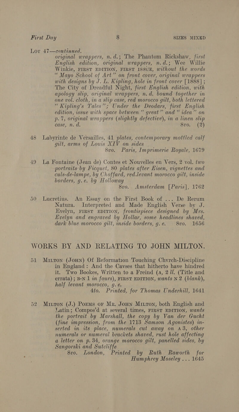 Lor 47—continued. original wrappers, n.d.; The Phantom Rickshaw, first English edition, original wrappers, n.d.; Wee Willie Winkie, FIRST EDITION, FIRST ISSUE, without the words “ Mayo School of Art” on front cover, original wrappers with designs by J. L. Kipling, hole in front cover [1888] ; The City of Dreadful Night, first English edition, with apology slip, original wrappers, n.d. bound together in one vol. cloth, in a slip case, red morocco gut, both lettered “Kiplings Tales”; Under the Deodars, forst English edition, wssue with space between “ great” and “ r.dea” on p.%, original wrappers (slightly defective), mm a linen slip case, n. d. 8vo. (2) 48 Labyrinte de Versailles, 41 plates, contemporary mottled calf gut, arms of Lows XIV on sides 8vo. Paris, Imprimerie Royale, 1679 49 La Fontaine (Jean de) Contes et Nouvelles en Vers, 2 vol. two portraits by Ficquet, 80 plates after Eisen, vignettes and culs-de-lampe, by Choffard, red.levant morocco gilt, inside borders, g.e. by Holloway 8vo. Amsterdam [Paris], 1762 50 lLueretius. An Essay on the First Book of ... De Rerum Natura. Interpreted and Made English Verse by J. Kivelyn, FIRST EDITION, frontispiece designed by Mrs. Evelyn and engraved by Hollar, some headlines shaved, dark blue morocco gilt, inside borders, g. e. 8v0. 1656 WORKS BY AND RELATING TO JOHN MILTON. 51 Minton (JoHn) Of Reformation Touching Chvrch-Discipline in England: And the Cavses that hitherto have hindred it. Two Bookes, Written to a Freind (4, 2 Ul. (Title and errata) ; B-N 1 w fours), FIRST EDITION, wants N 2 (blank), half levant morocco, g. e. 4to. Printed, for Thomas Underhill, 1641 52 Miron (J.) Poems or Mr. Joun Miron, both English and Uatin; Compos’d at several times, FIRST EDITION, wants the portrait by Marshall, the copy by Van der Gucht (fine wmpression, from the 1713 Samson Agonistes) in- serted wn its place, numerals cut away on A238, other numerals or numeral brackets shaved, rust hole affecting a letter on p. 34, orange morocco gilt, panelled sides, by Sangorski and Sutcliffe 8vo. London, Printed by Ruth Raworth for Humphrey Moseley ... 1645