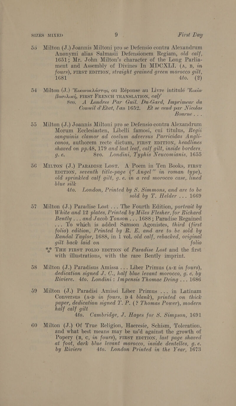pe v9 a6 Or ~ 9 Or Milton (J.) Joannis Miltoni pro se Defensio contra Alexandrum Anonymi alias Salmasii Defensionem Regiam, old calf, 1651; Mr. John Milton’s character of the Long Parlia- ment and Assembly of Divines In MDCXLI. (4, B, m fours), FIRST EDITION, straight grained green morocco gilt, 1681 Ato. (2) Milton (J.) *EvxovoxAdorys, ou Réponse au Livre intitulé ’Eccov Baotdcxi, FIRST FRENCH TRANSLATION, calf 8vo. A Londres Par Guil. Du-Gard, Imprimeur du Conseil d Ktat, Pan 1652. Ht se vend par Nicolas Bourne... Milton (J.) Joannis Miltoni pro se Defensio contra Alexandrum Morum Eeclesiasten, Libelli famosi, cui titulus, Regu sanguinis clamor ad coelum adversus Parricidas Angli- canos, authorem recte dictum, FIRST EDITION, headlines shaved on pp.48, 179 and last leaf, calf gilt, inside borders, g. €. 8vo. Londin, Typhis Neucomianis, 1655 Mixton (J.) Parapise Lost. A Poem in Ten Books, First EDITION, seventh title-page (“ Angel” im roman type), old sprinkled calf gilt, g.e. in a red morocco case,. lined blue sulk 4to. London, Printed by S. Summons, and are to be sold by T. Helder ... 1669 Milton (J.) Paradise Lost ... The Fourth Edition, portrait by White and 12 plates, Printed by Miles Flesher, for Richard Bently ... and Jacob Tonson ... 1688; Paradise Regained ...- To which is added Samson Agonistes, third (furst folio) edition, Printed by R. E. and are to be sold by Randal Taylor, 1688, in 1 vol. old calf, rebacked, original gilt back laid on folio ** 'THE FIRST FOLIO EDITION of Paradise Lost and the first with illustrations, with the rare Bently imprint. Milton (J.) Paradisus Amissa ... Liber Primus (4-5 in fours), dedication signed J. C., half blue levant morocco, g. e. by Riviere. 4to. Londini: Impensis Thomae Dring ... 1686 Milton (J.) Paradisi Amissi Liber Primus ... in Latinam Conversus (A-D in fours, D4 blank), printed on thick paper, dedication signed T. P. (? Thomas Power), modern half calf gilt 4to. Cambridge, J. Hayes for 8S. Simpson, 1691 Milton (J.) Of True Religion, Haeresie, Schism, Toleration, and what best means may be us’d against the growth of Popery (8, ©, in fours), FIRST EDITION, last page shaved at foot, dark blue levant morocco, inside dentelles, g. e. by Riviere 4to. London Printed in the Year, 1673
