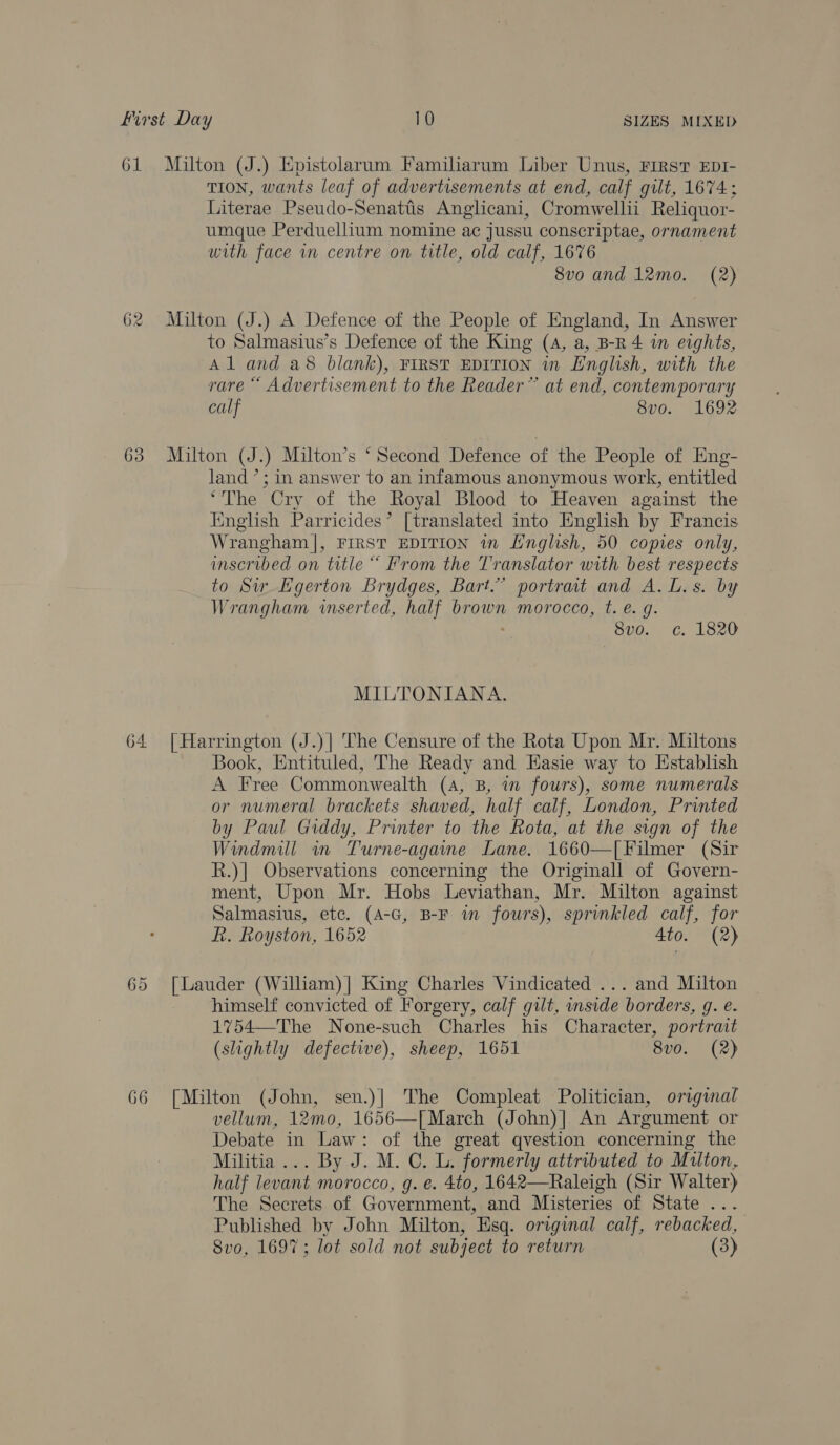 62 TION, wants leaf of advertisements at end, calf gilt, 1674; Literae Pseudo-Senatis Anglicani, Cromwellii Reliquor- umque Perduellium nomine ac jussu conscriptae, ornament with face in centre on title, old calf, 1676 to Salmasius’s Defence of the King (4, a, B-R 4 in eights, Al and a8 blank), FIRST EDITION in English, with the rare “ Advertisement to the Reader” at end, contemporary calf 8v0. 1692 land ’; in answer to an infamous anonymous work, entitled ‘The Cry of the Royal Blood to Heaven against the inglish Parricides’ [translated into English by Francis Wrangham |, FIRST EDITION in English, 50 copies only, inscribed on title “ From the Tr anslator with best respects to Sir Lgerton Brydges, Bart.’ portrait and A. L.s. by Wrangham inserted, half brown morocco, t. e. g. : 8vo. c. 1820 MILTONIANA. 65 66 Book, Entituled, The Ready and Hasie way to Hstablish A Free Commonwealth (A, B, in fours), some numerals or numeral brackets shaved, half calf, London, Printed by Paul Giddy, Printer to the Rota, at the sign of the Windmill in Turne-againe Lane. 1660—[Filmer (Sir R.)] Observations concerning the Originall of Govern- ment, Upon Mr. Hobs Leviathan, Mr. Milton against Salmasius, ete. (A-G, B-F im fours), sprinkled calf, for R. Royston, 1652 Ato. (2) himself convicted of Forgery, calf gilt, unside borders, g. e. 1754—The None-such Charles his Character, portrait (slightly defective), sheep, 1651 8vo. (2) vellum, 12mo, 1656—[March (John)] An Argument or Debate in Law: of the great qvestion concerning the Militia... By J. M. C. L. formerly attributed to Milton, half levant morocco, g. e. 4to, 1642—Raleigh (Sir Walter) The Secrets of Government, and Misteries of State ... Published by John Milton, Esq. original calf, rebacked, 8vo, 1697; lot sold not subject to return (3)