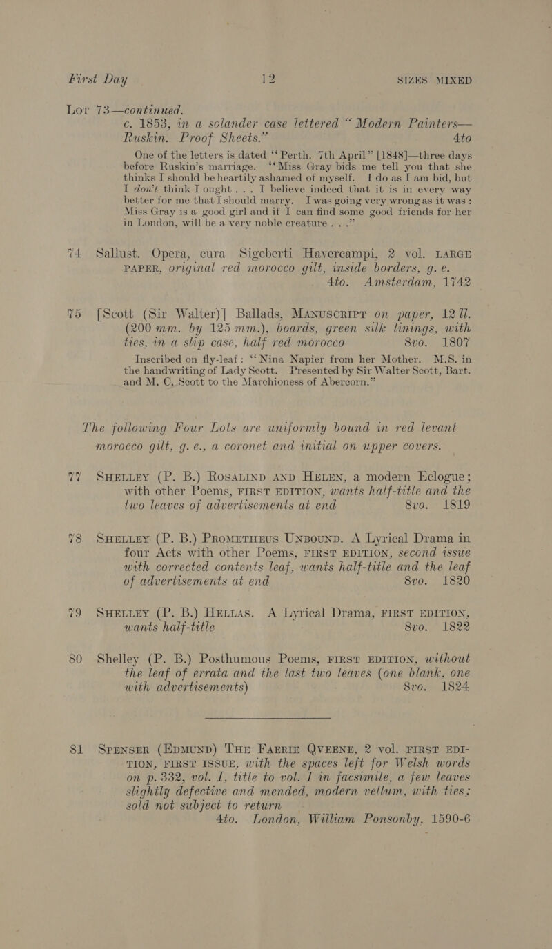 T4 To c. 1858, in a solander case lettered “ Modern Painters— Ruskin. Proof Sheets.” 4to One of the letters is dated ‘*‘ Perth. 7th April” [1848]—three days before Ruskin’s marriage. ‘‘Miss Gray bids me tell you that she thinks I should be heartily ashamed of myself. I do as I am bid, but I don’t think I ought... I believe indeed that it is in every way better for me that [should marry. Iwas going very wrong as it was : Miss Gray is a good girl and if I can find some good friends for her in London, will be a very noble creature. . .”  Sallust. Opera, cura Sigeberti Havercampi, 2 vol. LARGE PAPER, original red morocco gilt, inside borders, g. e. Ato. Amsterdam, 1742 [Scott (Sir Walter)| Ballads, Manuscript on paper, 12 Ul. (200 mm. by 125 mm.), boards, green silk linings, with ties, in a slip case, half red morocco 8vo. 1807 Inscribed on fly-leaf: ‘‘ Nina Napier from her Mother. M.S. in the handwriting of Lady Scott. Presented by Sir Walter Scott, Bart. and M. C. Scott to the Marchioness of Abercorn.” ~2 2 ~ CO morocco gilt, g.e., a coronet and initial on upper covers. SHELLEY (P. B.) Rosatinp anp HELEN, a modern Eclogue; with other Poems, FIRST EDITION, wants half-title and the two leaves of advertisements at end 8vo. 1819 SHELLEY: (P. B.) PRoMETHEUS UNBouND. A Lyrical Drama in four Acts with other Poems, FIRST EDITION, second issue with corrected contents leaf, wants half-title and the leaf of advertisements at end 8vo. 1820 SHELLEY (P. B.) Hexuas. A Lyrical Drama, FIRST EDITION, wants half-trtle 8vo. 1822 Shelley (P. B.) Posthumous Poems, FIRST EDITION, without the leaf of errata and the last two leaves (one blank, one with advertisements) 8vo. 1824 SPENSER (HpMuUND) THE FAERIE QVEENE, 2 vol. FIRST EDI- TION, FIRST ISSUE, with the acd left for Welsh words on p. 332, vol. I, title to vol. I in facsimile, a few leaves slightly defective and mended, modern vellum, with ties: sold not subject to return 4to. London, William ise bets 1590-6
