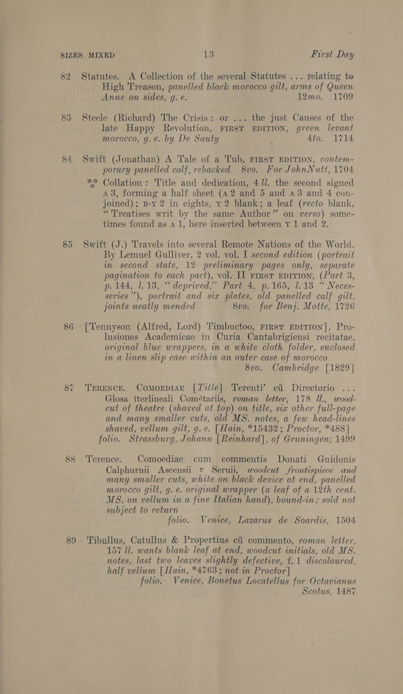 82 Statutes. A Collection of the several Statutes ... relating to High Treason, panelled black morocco gilt, arms of Queen Anne on sides, g. e. 12mo. 1709 83 Steele (Richard) The Crisis: or ... the just Causes of the _ late Happy Revolution, First EDITION, green levant morocco, g.e. by De Sauty : 4to. 1714 84 Swift (Jonathan) A Tale of a Tub, FIRST EDITION, contem- porary panelled calf, rebacked 8vo. For JohnNutt, 1704 ** Collation: Title and dedication, 4/7/. the second signed 4 3, forming a half sheet (42 and 5 and 43 and 4 con- joined); B-y 2 in eights, y 2 blank; a leaf (recto blank, “Treatises writ by the same Author” on verso) some- times found as A 1, here inserted between Y 1 and 2. 85 Swift (J.) Travels into several Remote Nations of the World. By Lemuel Gulliver, 2 vol. vol. I second edition (portrait wn second state, 12 preliminary pages only, separate pagination to each part), vol. IL First EDITION, (Part 3, p. 144, 1.18, “ deprived,’ Part 4, p.165, 1.13 “ Neces- series”), portrait and six plates, old panelled calf gilt, joints neatly mended 8vo. for Benj. Motte, 1726 86 [Tennyson (Alfred, Lord) Timbuctoo, Frrst EDITION], Pro- lusiones Academicae in Curia Cantabrigiensi recitatae, original blue wrappers, in a white cloth folder, enclosed in a linen slip case within an outer case of morocco 8vo. Cambridge [1829] 87 TERENCE. ComorpiAn [7 %tle| Terenti’ ci Directorio Glosa iterlineali Cométariis, roman letter, 178 Il., wood- cut of theatre (shaved at top) on title, six other full-page and many smaller cuts, old MS. notes, a few head-lines shaved, vellum gilt, g.e. [ Hain, *15432; Proctor, *488 | folio. Strassburg, Johann [Reinhard], of Gruningen: 1499 88 Terence. Comoediae cum commentis Donati Guidonis Calphurnii Ascensii * Seruti, woodcut frontispiece and many smaller cuts, white on black device at end, panelled morocco gilt, g.e. original wrapper (a leaf of a 12th cent. MS. on vellum in a fine [tahan hand), bound-in; sold not subject to return folio. Venice, Lazarus de Soardis, 1504 89 Tibullus, Catullus &amp; Propertius ci commento, roman letter, 157 Il. wants blank leaf at end, woodcut initials, old MS. notes, last two leaves slightly defective, f. 1 discoloured, half vellum | Hain, *4'763 ; not in Proctor] folio. Venice, Bonetus Locatellus for Octavianus Scotus. 1487