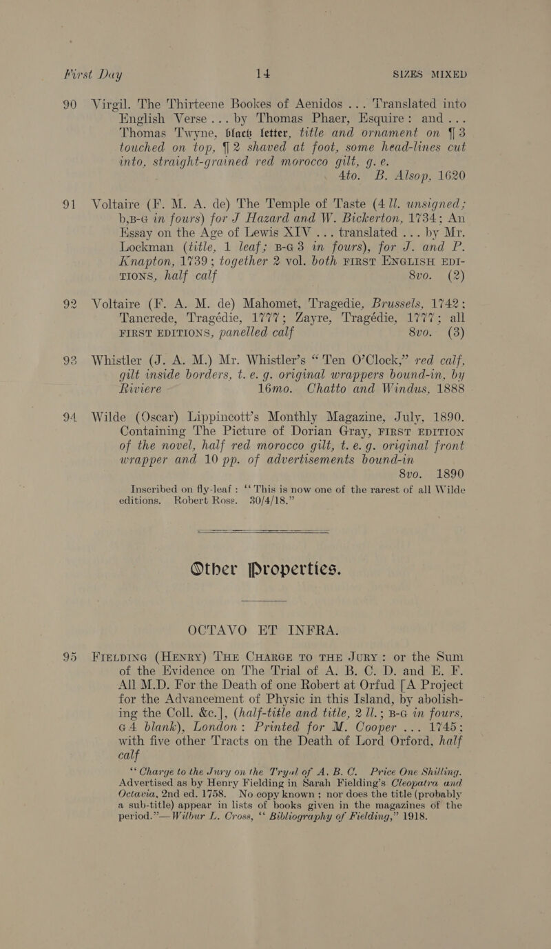 90 Virgil. The Thirteene Bookes of Aenidos ... Translated into English Verse... by Thomas Phaer, Esquire: and... Thomas Twyne, black fetter, title and ornament on J 3 touched on top, 2 shaved at foot, some head-lines cut into, straight-grained red morocco gilt, gq. é. 4to. B. Alsop, 1620 91 Voltaire (F. M. A. de) The Temple of Taste (4 ll. unsigned; b,B-G in fours) for J Hazard and W. Bickerton, 1734; An Kssay on the Age of Lewis XIV ... translated ... by Mr. Lockman (title, 1 leaf; B-G3 i fours), for J. and P. Knapton, 1739 ; together 2 vol. both First ENGLISH EDI- TIONS, half calf 8vo. (2) 92 Voltaire (F. A. M. de) Mahomet, Tragedie, Brussels, 1742; Tancrede, Tragédie, 1777; Zayre, Tragédie, 1777; all FIRST EDITIONS, panelled calf 8vo. (38) 93 Whistler (J. A. M.) Mr. Whistler’s “ Ten O’Clock,” red calf, gilt inside borders, t.e. g. original wrappers bound-in, by Riviere 16mo. Chatto and Windus, 1888 94 Wilde (Oscar) Lippincott’s Monthly Magazine, July, 1890. Containing The Picture of Dorian Gray, FIRST EDITION of the novel, half red morocco gilt, t. e.g. original front wrapper and 10 pp. of advertisements bound-in 8vo. 1890 Inscribed on fly-leaf : ‘‘ This is now one of the rarest of all Wilde editions. Robert Ross. 30/4/18.”  Other Properties. OCTAVO ET INFRA. 95 FrecpiInc (HENRY) THE CHARGE TO THE JuRY: or the Sum of the Evidence on The Trial of A. B. C. D. and E. F. All M.D. For the Death of one Robert at Orfud [A Project for the Advancement of Physic in this Island, by abolish- ing the Coll. &amp;.], (half-title and title, 2 1l.; B-G in fours, G4 blank), London: Printed for M. Cooper ... 1745; with five other Tracts on the Death of Lord Orford, half calf “Charge to the Jury on the Tryul of A, B.C. Price One Shilling. Advertised as by Henry Fielding in Sarah Fielding’s Cleopatra and Octavia, 2nd ed. 1758. No copy known ; nor does the title (probably a sub-title) appear in lists of books given in the magazines of the period.” — Wilbur L. Cross, ** Bibliography of Fielding,” 1918.