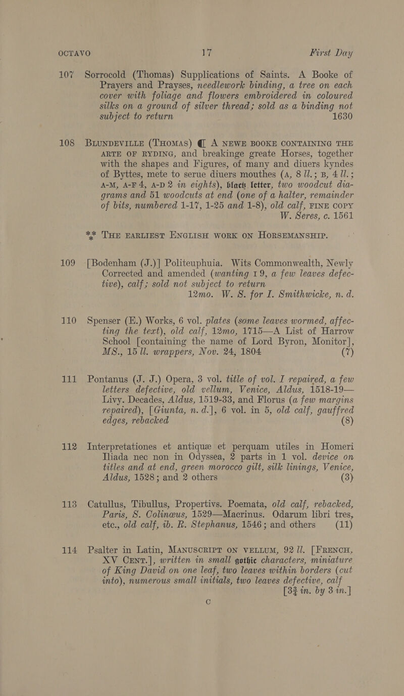 107 108 109 110 ASAE 112 113 114 Sorrocold (Thomas) Supplications of Saints. A Booke of Prayers and Prayses, needlework binding, a tree on each cover with fohage and flowers embroidered in coloured silks on a ground of silver thread; sold as a binding not subject to return 1630 BLUNDEVILLE (THoMAS) @ A NEWE BOOKE CONTAINING THE ARTE OF RYDING, and breakinge greate Horses, together with the shapes and Figures, of many and diuers kyndes of Byttes, mete to serue diuers mouthes (4, 8 J/.; B, 4 1l.; A-M, A-F 4, A-D 2 im eights), black Letter, two woodcut dia- grams and 51 woodcuts at end (one of a halter, remainder of bits, numbered 1-17, 1-25 and 1-8), old calf, FINE COPY W. Seres, c. 1561 ** 'THE EARLIEST ENGLISH WORK ON HORSEMANSHIP. | Bodenham (J.)| Politeuphuia. Wits Commonwealth, Newly Corrected and amended (wanting 19, a few leaves defec- twe), calf; sold not subject to return 12mo. W. 8. for I. Smithwicke, n. d. Spenser (E.) Works, 6 vol. plates (some leaves wormed, affec- ting the text), old calf, 12mo, 1715—A List of Harrow School [containing the name of Lord Byron, Monitor], MS., 15 Ul. wrappers, Nov. 24, 1804 (7) Pontanus (J. J.) Opera, 3 vol. ttle of vol. I repaired, a few letters defective, old vellum, Venice, Aldus, 1518-19— Livy. Decades, Aldus, 1519-33, and Florus (a few margins repatred), [ Giunta, n.d.|, 6 vol. in 5, old calf, gauffred edges, rebacked (8) Interpretationes et antique et perquam utiles in Homeri Iliada nec non in Odyssea, 2 parts in 1 vol. device on titles and at end, green morocco gilt, silk linings, Venice, Aldus, 1528; and 2 others (3) Catullus, Tibullus, Propertivs. Poemata, old calf, rebacked, Paris, 8S. Colineus, 1529—Macrinus. Odarum libri tres, etc., old calf, 1b. R. Stephanus, 1546; and others (11) Psalter in Latin, MANUSCRIPT ON VELLUM, 92 JJ. [ FRENCH, XV CeEnt.], written in small gothic characters, miniature of King David on one leaf, two leaves within borders (cut into), numerous small initials, two leaves defective, calf [32 in. by 3 in. ]