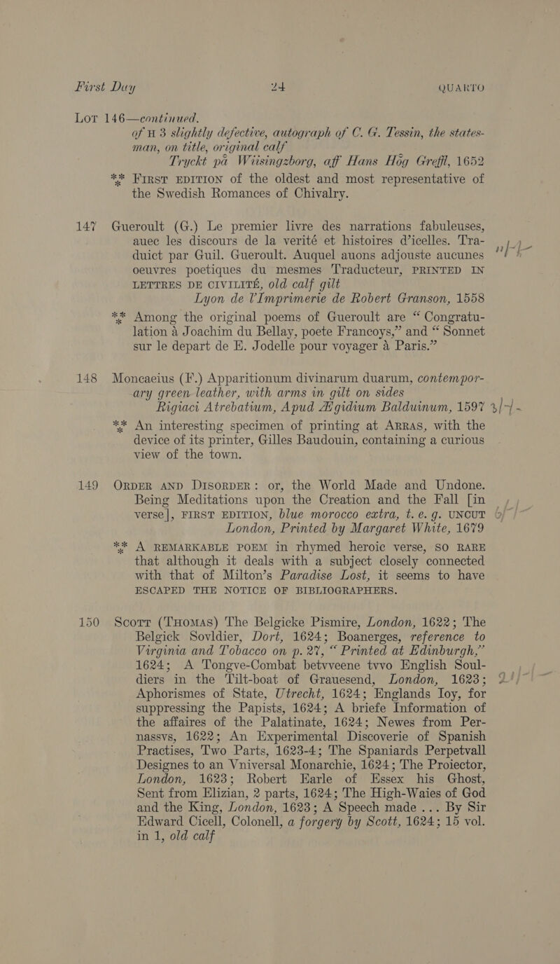 148 149 of 1 3 slightly defective, autograph of C. G. Tessin, the states- man, on title, original calf Tryckt pa Wiisingzborg, aff Hans Hog Greffl, 1652 ** HIRST EDITION of the oldest and most representative of the Swedish Romances of Chivalry. auec les discours de la verité et histoires d’icelles. Tra- duict par Guil. Gueroult. Auquel auons adjouste aucunes oeuvres poetiques du mesmes Traducteur, PRINTED IN LETTRES DE CIVILITE, old calf gilt Lyon de UImprimerie de Robert Granson, 1558 ** Among the original poems of Gueroult are “ Congratu- lation 4 Joachim du Bellay, poete Francoys,” and “ Sonnet sur le depart de E. Jodelle pour voyager 4 Paris.” Moncaeius (F*.) Apparitionum divinarum duarum, contempor- ary green leather, with arms wm gilt on sides Rigiact Atrebatium, Apud Afgidium Balduinum, 1597 ** An interesting specimen of printing at Arras, with the device of its printer, Gilles Baudouin, containing a curious view of the town. ORDER AND DIsoRDER: or, the World Made and Undone. Being Meditations upon the Creation and the Fall [in verse|, FIRST EDITION, blue morocco extra, t. e.g. UNCUT London, Printed by Margaret White, 1679 ** A REMARKABLE POEM in rhymed heroic verse, SO RARE that although it deals with a subject closely connected with that of Milton’s Paradise Lost, it seems to have ESCAPED THE NOTICE OF BIBLIOGRAPHERS. Scorr (THomas) The Belgicke Pismire, London, 1622; The Belgick Sovldier, Dort, 1624; Boanerges, reference to Virginia and Tobacco on p. 2%, “ Printed at Edinburgh,” 1624; A Tongve-Combat betvveene tvvo English Soul- diers in the Tilt-boat of Grauesend, London, 1623; Aphorismes of State, Utrecht, 1624; Englands Ioy, for suppressing the Papists, 1624; A briefe Information of the affaires of the Palatinate, 1624; Newes from Per- nassvs, 1622; An Experimental Discoverie of Spanish Practises, Two Parts, 1623-4; The Spaniards Perpetvall Designes to an Vniversal Monarchie, 1624; The Proiector, London, 1623; Robert Earle of Essex his Ghost, Sent from Elizian, 2 parts, 1624; The High-Waies of God and the King, London, 1623; A Speech made... By Sir Edward Cicell, Colonell, a forgery by Scott, 1624; 15 vol. in 1, old calf : nj-~f- ak