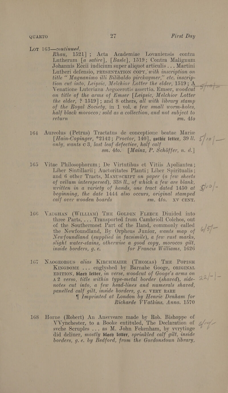 164 166 16% 168 Rhau, 1521]; Acta Academiae Lovaniensis contra Lutherum [a satire], [Basle], 1519; Contra Malignum Johannis Hecii iudicium super aliquot articulis... Martini Lutheri defensio, PRESENTATION COPY, with inscription on title “ Magnanino illi Bilibaldo pirckaymer,” etc. inscrop- tion cut into, Leipsic, Melchior Lotter the elder, 1519; A_ Venatione Luteriana Aegocerotis assertio. HEmser, woodcut on title of the arms of Emser [Lewpsic, Melchior Lotter the elder, ? 1519]; and 8 others, all with library stamp of the Royal Socrety, in 1 vol. a few small worm-holes, half black morocco; sold as a collection, and not subject to return sm. 4to Aureolus (Petrus) Tractatus de conceptione beatae Marie | Hain-Copinger, *2142; Proctor, 140], gothie fetter, 39 Ui. only, wants © 3, last leaf defectwe, half calf sm. 4to. [Mainz, P. Schoffer, n. d.| Vitae Philosophorum; De Virtutibus et Vitiis Apoliantea ; Liber Sintillarii; Auctoritates Planti; Liber Spiritualis ; and 6 other Tracts, MANUSCRIPT on paper (a few sheets of vellum interspersed), 338 Il., of which a few are blank, written in a variety of hands, one tract dated 1450 at beginning, the date 1444 also occurs, original stamped calf over wooden boards sm, 4to.. XV CENT. VaueHan (WILLIAM) THE GOLDEN FLEECE Diuided into three Parts, ... Transported from Cambrioll Colchos, out of the Southermost Part of the Iland, commonly called the Newfoundland, By Orpheus Junior, wants map of Newfoundland (supplied in facsimile), a few rust marks, slight water-stains, otherwise a good copy, morocco gilt, inside borders, g. é. for Francis Williams, 1626 Naogerorecus alias KircuMAreR (THomAs) THE PopisH KINGDOME ... englyshed by Barnabe Googe, ORIGINAL A2 verso, title within type-metal border (shaved), side- notes cut into, a few head-lines and numerals shaved, panelled calf gilt, inside borders, g.e. VERY RARE 9 Imprinted at London by Henrie Denham for Richarde VVatkins. Anno. 1570 Horne (Robert) An Ansvveare made by Rob. Bishoppe of i es <e : svche Scruples ... as M. John Fekenham, by vvrytinge did deliuer, mostly black Vetter, sprinkled calf gilt, inside borders, g.e. by Bedford, from the Gordonstoun library,