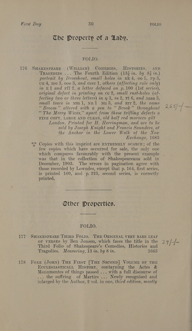 Che Property of a Lady. FOLIO. 176 SHAKESPEARE (WILLIAM) COMEDIES, HISTORIES, AND portrait by Droeshout, small holes in Kk 4, oo 1, Pp 3, uu 4, Eee 3, 000 3, and cece 1, others (affecting rule only) in E1 and Fff 2, a letter defaced on p.100 (1st series), original defect in printing on 0c 2, small rust-holes (af- fecting two or three letters) in Q 3, 88 2, Tt 6, and Aaaa 3, small tears in Mm1, Nn1 Nn38, and Rrr2, the name “ Broom” altered with a pen to “ Brook” throughout “The Merry. Wives,” apart from these trifling defects a FINE COPY, LARGE AND CLEAN, old half red morocco gilt London, Printed for H. Herringman, and are to be sold by Joseph Knight and Francis Saunders, at the Anchor in the Lower Walk of the New Lachange, 1685 ** Copies with this imprint are EXTREMELY SCARCE; of the few copies which have occurred for sale, the only one which compares favourably with the present example was that in the collection of Shakespeareana sold in December, 1903. The errors in pagination agree with those recorded by Lowndes, except that p. 164, first series, is printed 160, and p. 225, second series, is correctly printed. |   Other Properties. FOLIO. 177 SHAKESPEARE THIRD Fotio. THE ORIGINAL VERY RARE LEAF OF VERSES by Ben Jonson, which faces the title in the Third Folio of Shakespeare’s Comedies, Histories and Tragedies. Measuring, 13 in. by 8 in. 1663 178 Foxr (Joun) THE First [THE SeconD] VOLUME OF THE ECCLESIASTICALL History, contayning the Actes &amp; Monumentes of things passed ... with a full discourse of ... the suffring of Martirs ... Newly recognised and inlarged by the Author, 2 vol. in one, third edition, mostly s lw alt oes f