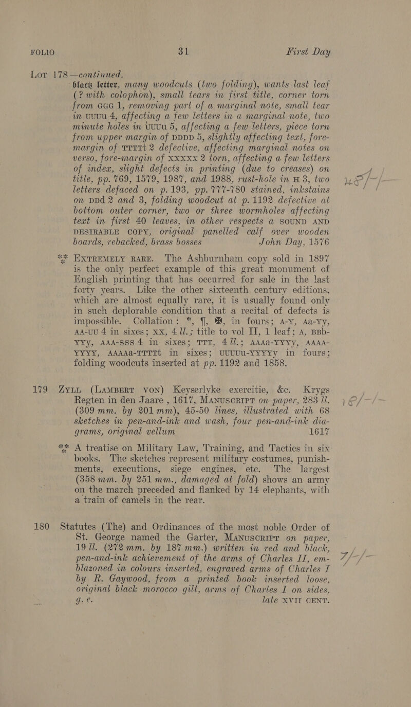 (? with colophon), small tears in first title, corner torn from Gaal, removing part of a marginal note, small tear m uuu 4, affecting a few letters in a marginal note, two minute holes in vuuu 5, affecting a few letters, piece torn from upper margin of DpDD 5, slightly affecting teat, fore- margun of TTTTt 2 defectwwe, “affecting marginal notes on verso, fore-margin of XXxxx 2 torn, affecting a few letters of wmndex, slight defects in printing (due to creases) on title, pp. 769, 1579, 1987, and 1988, rust-hole in H 3, two letters defaced on p.193, pp. %77-780 stained, inkstains on DDd 2 and 3, folding woodcut at p.1192 defective at bottom outer corner, two or three wormholes affecting text wm first 40 leaves, in other respects a SOUND AND DESIRABLE copy, original panelled calf over wooden boards, rebacked, brass bosses John Day, 1576 is the only perfect example of this great monument of English printing that has occurred for sale in the last forty years. Like the other sixteenth century editions, which are almost equally rare, it is usually found only in such deplorable ee that a recital of defects is impossible. Collation: *, §, %4, in fours; A-y, Aa-Yy, AA-UU 4 in sixes; xx, 47/.; title to vol ITI, int leaf ; A, BBb- Yyy, AAA-SSS4 in sixes; TTT, 4//.; AAAa-YYYy, AAAA- YYYY, AAAASTTTTt. “in sixes : uuUUU-YYYYy in fours; folding woodcuts inserted at pp. 1192 and 1858. Regten in den Jaare , 1617, MaNusorRiIpT on paper, 283 Il. (309 mm. by 201 mm), 45-50 lines, wlustrated with 68 sketches in pen-and-ink and wash, four pen-and-ink dia- grams, original vellum 1617 books. ‘The sketches represent military costumes, punish- ments, executions, siege engines, etc. The largest (358 mm. by 251 mm., damaged at fold) shows an army on the march preceded and flanked by 14 elephants, with a train of camels in the rear. St. George named the Garter, MaNnuscripr on paper, 19 Ul. (272 mm. by 187 mm.) written in red and black, pen-and-ink achievement of the arms of Charles II, em- blazoned in colours inserted, engraved arms of Charles I by fk. Gaywood, from a printed book inserted loose, original black morocco gilt, arms of Charles I on sides, g. e. late XVII CENT. N