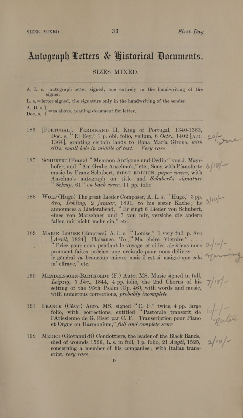 Autograph Letters &amp; Bistorical Documents. SIZES MIXED.   A. L. s.=autograph letter signed, one entirely in the handwriting of the signer. L. s.=letter signed, the signature only in the handwriting of the sender. Boals 8: =as above, reading document for letter. Doe. s.   186 [{PorruGcat]. Ferpinanp II, King of Portugal, 1340-1383, . Doe. s. “ El Rey,” 1 p. obl. folio, vellum, 6 Octr., 1402 [A.p. Qo/- silks, small hole in middle of text. Very rare 187 ScHupert (Franz) “Memnon Antigone und Oedip” von J. Mayr- — , hofer, und “Am Grabe Anselmo’s,” etc., Song with Pianoforte 6//* music by Franz Schubert, FIRST EDITION, paper covers, with Anselmo’s autograph on title and Schubert's signature “ Schmp. 61” on back cover, 11 pp. folio : 5 188 Wotr (Hugo) The great Lieder Composer, A. L. s. “ Hugo,” 3 pp. ee 8vo, Dobling, 2 januar, 1891, to his sister Kathe; he °/ | announces a Liederabend, “ Er singt 6 Lieder von Schubert, eines von Marschner und 7 von mir, versiche die andern fallen mir nicht mehr ein,” ete. 189 Marie Louise (Empress) A. L.s. “Louise,” 1 very full p. 8vo : : 66 ‘ R [ Avril, 1824] Plaisance. To,“ Ma chére Victoire” . | 6¢ . ° tae ij Priez pour nous pendant le voyage et si les algériens nous + ' prennent faites précher une croisade pour nous délivrer... le général va beaucoup mieux mais il est si maigre que cela m’ effraye,” ete. 190 MENDELSSOHN-BARTHOLDY (F.) Auto. MS. Music signed in full, Leipzig, 5 Dec., 1844, 4 pp. folio, the 2nd Chorus of his gf 15 setting of the 95th Psalm (Op. 46), with words and music, ‘ with numerous corrections, probably incomplete — 191 FrANcK (César) Auto. MS. signed “C. F.” twice, 4 pp. large / folio, with corrections, entitled “Pastorale transcrit de —/” VArlesienne de G. Bizet par C. F. Transcription pour Piano et Orgue ou Harmonium,” ful/ and complete score 192 Menpict (Giovanni di) Condottiere, the leader of the Black Bands, F ; died of wounds 1526, L.s. in full, 1 p. folio, 21 Aug#, 1525, 9//0/+ concerning a member of his companies ; with Italian trans- cript, very rare D