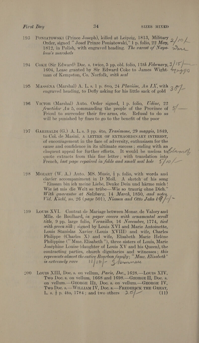 193 194 195 196 Py 198 PONIATOWSKI (Prince Joseph), killed at Leipzig, 1813, Military a/re Z Order, signed “ Josef Prinze Poniatowski,” 1 p. folio, 22 May, /. (=~ 1812, in Polish, with engraved heading. The rarest of Napo- Pra leon’s marshals Cokes (Sir Edward) Doe. s. twice, 5 pp. obl. folio, 12¢h February, 3 / I&gt; Jb — 1604, Lease granted by Sir Edward Coke to James Wight- TI 4 YO man of Kempston, Co. Norfolk, with seal srg ‘ MAsSENA (Marshal) A. L.s. 1 p. 8vo, 24 Pluvidse, An LX, with 3 P]- engraved heading, to Defly asking for his little sack of gold “a Vicror (Marshal) Auto. Order signed, 1 p. folio, Udine, 22 Jructidor An 5, commanding the people of the Province of Frioul to surrender their fire arms, etc. Refusal to do so will be punished by fines to go to the benefit of the poor GARIBALDI (G.) A. L.s. 3 pp. 4to, Trasiémone, 29 maggio, 1849, to Col. de Masini, A LETTER OF EXTRAORDINARY INTEREST, of encouragement in the face of adversity, enthusiasm for the cause and confidence in its ultimate success ; ending with an , | eloquent appeal for further efforts. It would be useless tofete-r th, quote extracts from this fine letter; with translation into vi French, last page repaired in folds and small seal hole $/ 10 f— Mozart (W. A.) Auto. MS. Music, 4 p. folio, with words and clavier accompaniment in D Moll. A sketch of his song ‘Einsam bin ich meine Liebe, Denke Dein und harme mich ! Wie ist mis die Welt so triibe—Wie so traurig ohne Dich.” With guarantee at Salzburg, 14 March, 1850, and notes. , Vid. Koehl, no. 26 (page 501), Niessen and Otto Jahn ¢ F + = Louis XVI. Contrat de Mariage between Monsr. de Valory and Mile. de Boulhard, 22 paper covers with ornamental scroll title, 9 pp. large folio, Versazlles, 16 Novembre, 1774, tied with green silk ; signed by Louis XVI and Marie Antoinette, Louis Stanislas Xavier (Louis XVIII) and wife, Charles Philippe (Charles X) and wife, Elisabeth Marie Heléne Philippine (““ Mme. Elisabeth ”), three sisters of Louis, Marie Joséphine Louise (daughter of Louis XV and his Queen), the contracting parties, church dignitaries and witnesses; thes represents almost the entire Bourbon family; “Mme. Elisabeth” is extremely rare MLppoj- § Pr vengntAd : ’ H f Two Doc. s. on vellum, 1668 and 1698.—GrorGE II, Doe. s. on vellum.—GEoRGE II, Doc. s. on vellum.—GrorGE IV, Two Doc. s.—Wt1uuiAM IV, Doc. s.—FREDERICK THE GREAT,