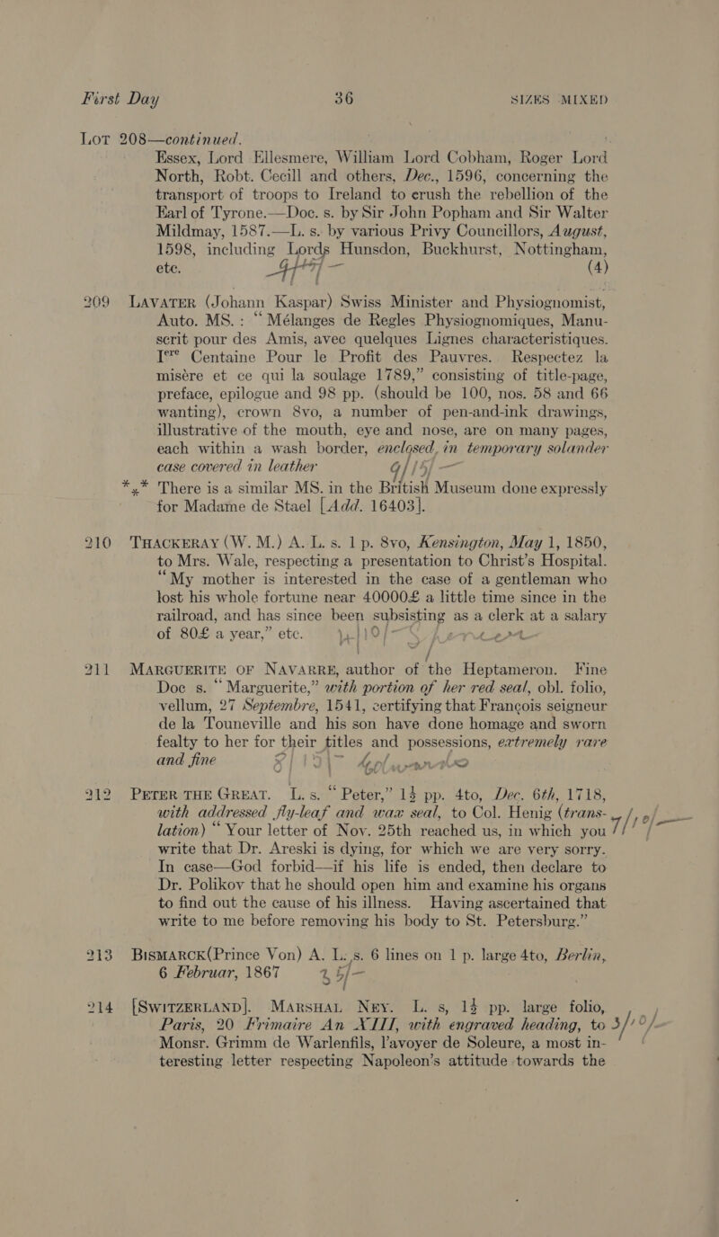 \ 209 213 214 North, Robt. Cecill and others, Dec., 1596, concerning the transport of troops to Ireland to erush the rebellion of the Earl of Tyrone.—Doe. s. by Sir John Popham and Sir Walter Mildmay, 1587.—L. s. by various Privy Councillors, A wgust, 1598, including Lords Hunsdon, Buckhurst, Nottingham, ete. 4 at (4) Auto. MS.: “ Mélanges de Regles Physiognomiques, Manu- scrit pour des Amis, avec quelques Lignes characteristiques. I** Centaine Pour le Profit des Pauvres. Respectez la misére et ce qui la soulage 1789,” consisting of title-page, preface, epilogue and 98 pp. (should be 100, nos. 58 and 66 wanting), crown 8vo, a number of pen-and-ink drawings, illustrative of the mouth, eye and nose, are on many pages, each within a wash border, enclosed _in temporary solander case covered in leather j for Madame de Stael [ Add. 16403]. to Mrs. Wale, respecting a presentation to Christ’s Hospital. ‘““My mother is interested in the case of a gentleman who lost his whole fortune near 40000£ a little time since in the railroad, and has since been Se: as a clerk at a salary of 80£ a year,” ete. Wii NN Rent) te Doce s. __ Marguerite,” with portion of her red seal, ob\. folio, vellum, 27 Septembre, 1541, certifying that Francois selgneur de la Touneville and his son have done ronnie and sworn fealty to her for their pe oe possessions, extremely rare Ve with addressed jfly-leaf and wax seal, to Col. Henig (¢rans- lation) “ Your letter of Noy. 25th reached us, in which you write that Dr. Areski is dying, for which we are very sorry. In case—God forbid—if his life is ended, then declare to Dr. Polikov that he should open him and examine his organs to find out the cause of his illness. Having ascertained that write to me before removing his body to St. Petersburg.” 6 Februar, 1867 4 b/- Monsr. Grimm de Warlenfils, Pavoyer de Soleure, a most in- teresting letter respecting Napoleon’s attitude nls the rf) —